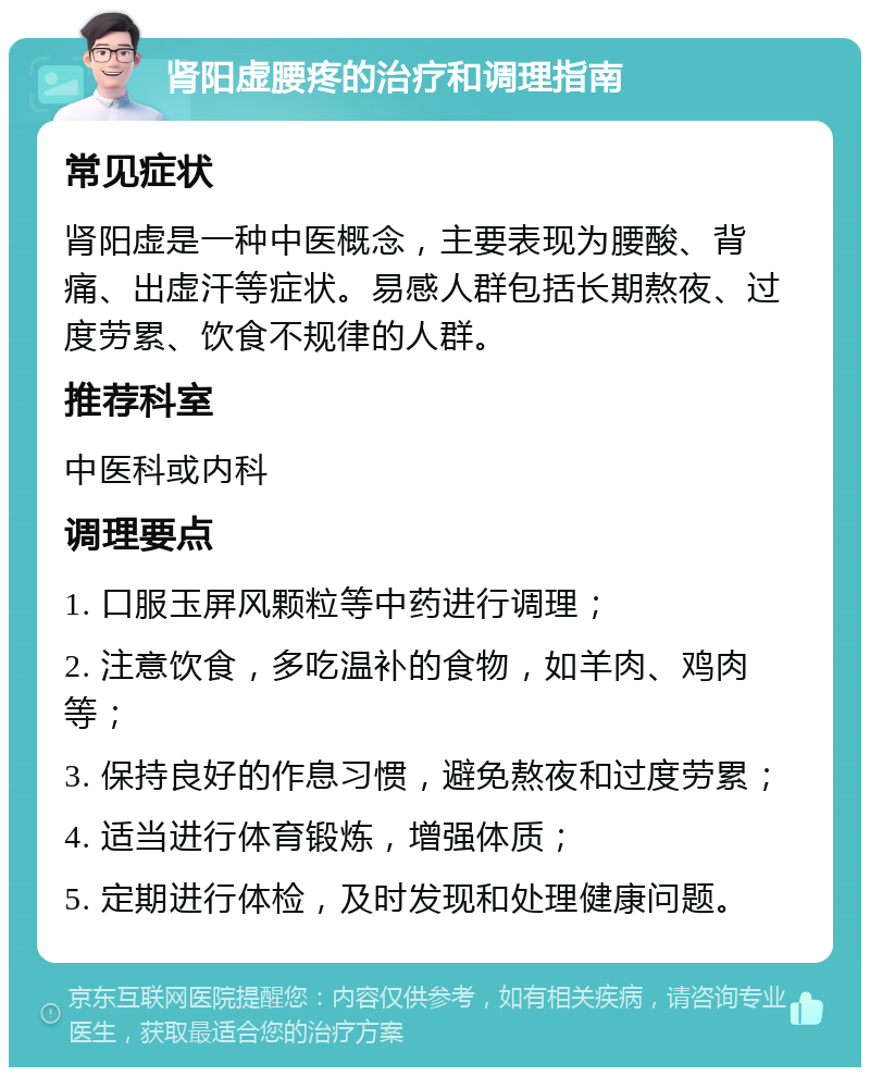 肾阳虚腰疼的治疗和调理指南 常见症状 肾阳虚是一种中医概念，主要表现为腰酸、背痛、出虚汗等症状。易感人群包括长期熬夜、过度劳累、饮食不规律的人群。 推荐科室 中医科或内科 调理要点 1. 口服玉屏风颗粒等中药进行调理； 2. 注意饮食，多吃温补的食物，如羊肉、鸡肉等； 3. 保持良好的作息习惯，避免熬夜和过度劳累； 4. 适当进行体育锻炼，增强体质； 5. 定期进行体检，及时发现和处理健康问题。