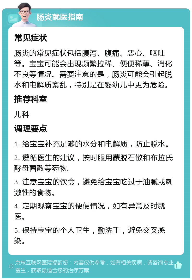 肠炎就医指南 常见症状 肠炎的常见症状包括腹泻、腹痛、恶心、呕吐等。宝宝可能会出现频繁拉稀、便便稀薄、消化不良等情况。需要注意的是，肠炎可能会引起脱水和电解质紊乱，特别是在婴幼儿中更为危险。 推荐科室 儿科 调理要点 1. 给宝宝补充足够的水分和电解质，防止脱水。 2. 遵循医生的建议，按时服用蒙脱石散和布拉氏酵母菌散等药物。 3. 注意宝宝的饮食，避免给宝宝吃过于油腻或刺激性的食物。 4. 定期观察宝宝的便便情况，如有异常及时就医。 5. 保持宝宝的个人卫生，勤洗手，避免交叉感染。