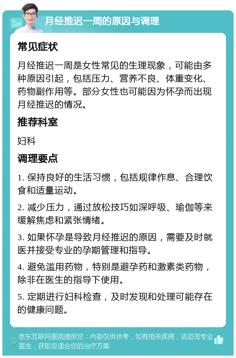 月经推迟一周的原因与调理 常见症状 月经推迟一周是女性常见的生理现象，可能由多种原因引起，包括压力、营养不良、体重变化、药物副作用等。部分女性也可能因为怀孕而出现月经推迟的情况。 推荐科室 妇科 调理要点 1. 保持良好的生活习惯，包括规律作息、合理饮食和适量运动。 2. 减少压力，通过放松技巧如深呼吸、瑜伽等来缓解焦虑和紧张情绪。 3. 如果怀孕是导致月经推迟的原因，需要及时就医并接受专业的孕期管理和指导。 4. 避免滥用药物，特别是避孕药和激素类药物，除非在医生的指导下使用。 5. 定期进行妇科检查，及时发现和处理可能存在的健康问题。