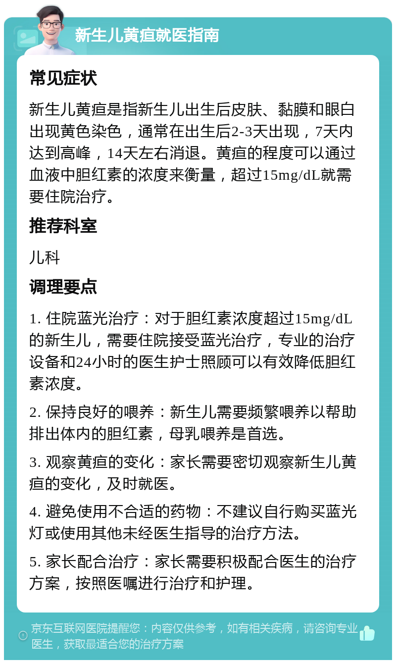 新生儿黄疸就医指南 常见症状 新生儿黄疸是指新生儿出生后皮肤、黏膜和眼白出现黄色染色，通常在出生后2-3天出现，7天内达到高峰，14天左右消退。黄疸的程度可以通过血液中胆红素的浓度来衡量，超过15mg/dL就需要住院治疗。 推荐科室 儿科 调理要点 1. 住院蓝光治疗：对于胆红素浓度超过15mg/dL的新生儿，需要住院接受蓝光治疗，专业的治疗设备和24小时的医生护士照顾可以有效降低胆红素浓度。 2. 保持良好的喂养：新生儿需要频繁喂养以帮助排出体内的胆红素，母乳喂养是首选。 3. 观察黄疸的变化：家长需要密切观察新生儿黄疸的变化，及时就医。 4. 避免使用不合适的药物：不建议自行购买蓝光灯或使用其他未经医生指导的治疗方法。 5. 家长配合治疗：家长需要积极配合医生的治疗方案，按照医嘱进行治疗和护理。