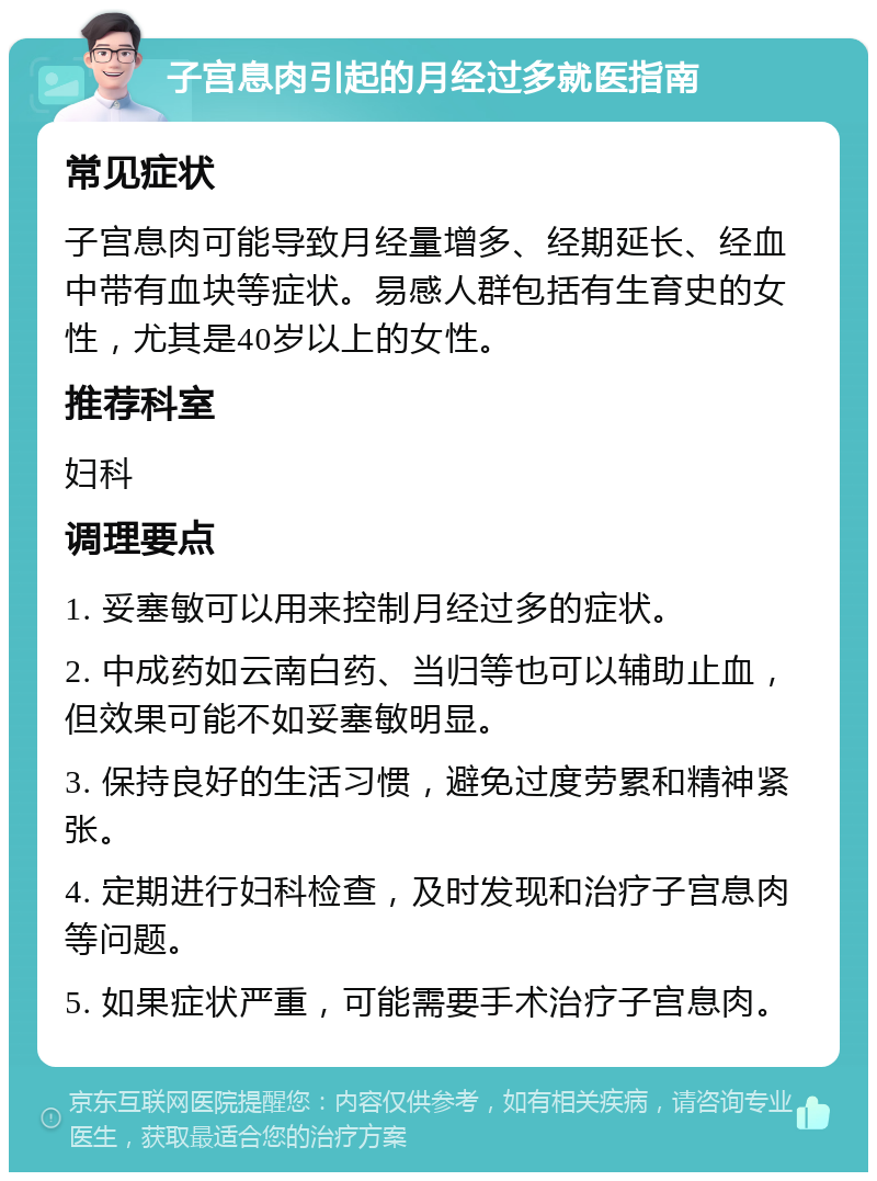 子宫息肉引起的月经过多就医指南 常见症状 子宫息肉可能导致月经量增多、经期延长、经血中带有血块等症状。易感人群包括有生育史的女性，尤其是40岁以上的女性。 推荐科室 妇科 调理要点 1. 妥塞敏可以用来控制月经过多的症状。 2. 中成药如云南白药、当归等也可以辅助止血，但效果可能不如妥塞敏明显。 3. 保持良好的生活习惯，避免过度劳累和精神紧张。 4. 定期进行妇科检查，及时发现和治疗子宫息肉等问题。 5. 如果症状严重，可能需要手术治疗子宫息肉。