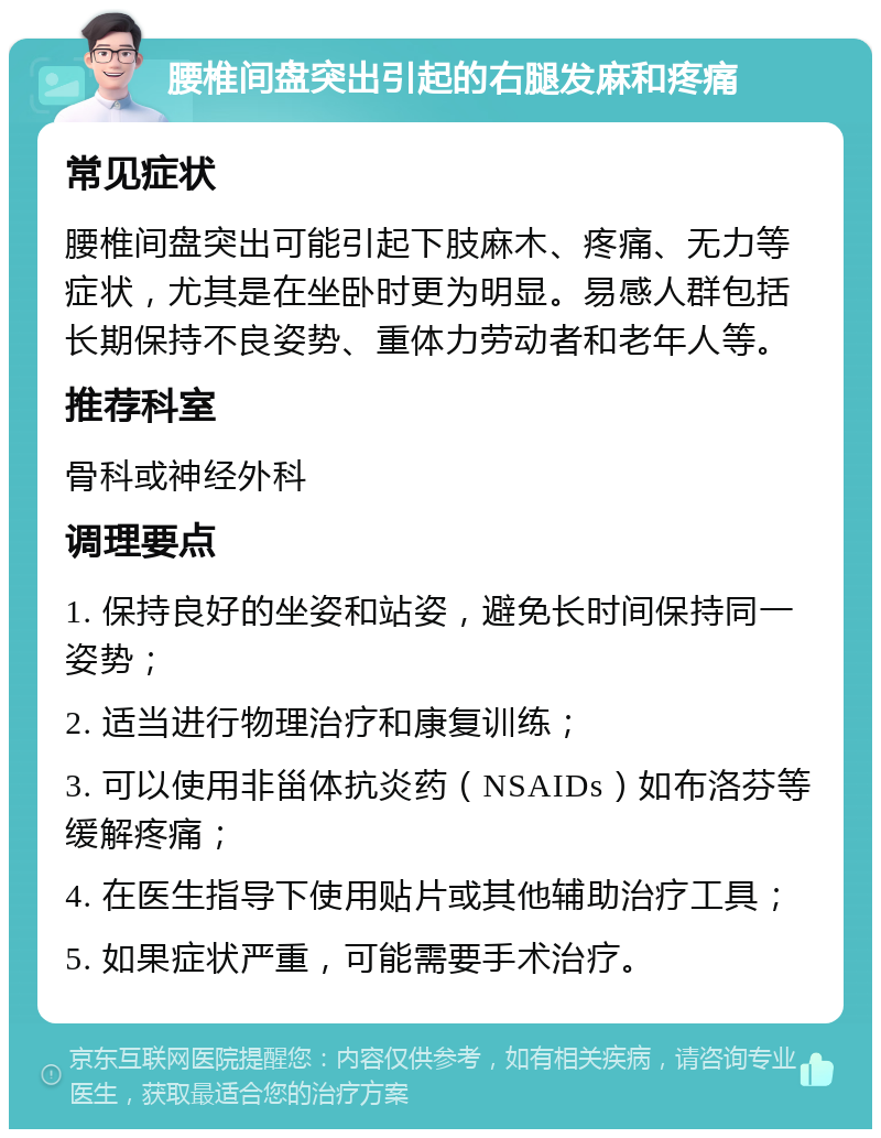 腰椎间盘突出引起的右腿发麻和疼痛 常见症状 腰椎间盘突出可能引起下肢麻木、疼痛、无力等症状，尤其是在坐卧时更为明显。易感人群包括长期保持不良姿势、重体力劳动者和老年人等。 推荐科室 骨科或神经外科 调理要点 1. 保持良好的坐姿和站姿，避免长时间保持同一姿势； 2. 适当进行物理治疗和康复训练； 3. 可以使用非甾体抗炎药（NSAIDs）如布洛芬等缓解疼痛； 4. 在医生指导下使用贴片或其他辅助治疗工具； 5. 如果症状严重，可能需要手术治疗。