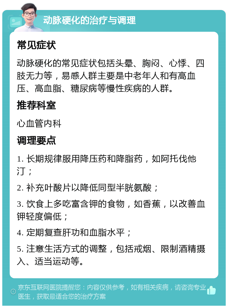 动脉硬化的治疗与调理 常见症状 动脉硬化的常见症状包括头晕、胸闷、心悸、四肢无力等，易感人群主要是中老年人和有高血压、高血脂、糖尿病等慢性疾病的人群。 推荐科室 心血管内科 调理要点 1. 长期规律服用降压药和降脂药，如阿托伐他汀； 2. 补充叶酸片以降低同型半胱氨酸； 3. 饮食上多吃富含钾的食物，如香蕉，以改善血钾轻度偏低； 4. 定期复查肝功和血脂水平； 5. 注意生活方式的调整，包括戒烟、限制酒精摄入、适当运动等。