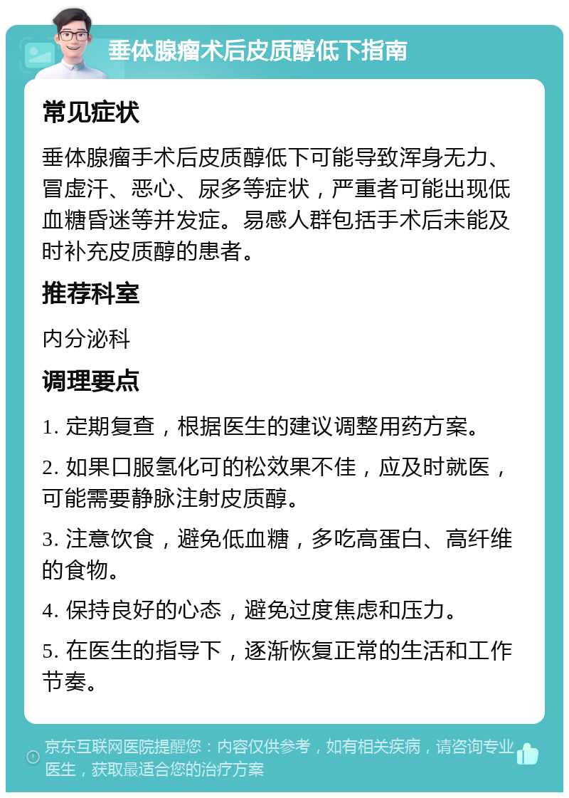 垂体腺瘤术后皮质醇低下指南 常见症状 垂体腺瘤手术后皮质醇低下可能导致浑身无力、冒虚汗、恶心、尿多等症状，严重者可能出现低血糖昏迷等并发症。易感人群包括手术后未能及时补充皮质醇的患者。 推荐科室 内分泌科 调理要点 1. 定期复查，根据医生的建议调整用药方案。 2. 如果口服氢化可的松效果不佳，应及时就医，可能需要静脉注射皮质醇。 3. 注意饮食，避免低血糖，多吃高蛋白、高纤维的食物。 4. 保持良好的心态，避免过度焦虑和压力。 5. 在医生的指导下，逐渐恢复正常的生活和工作节奏。