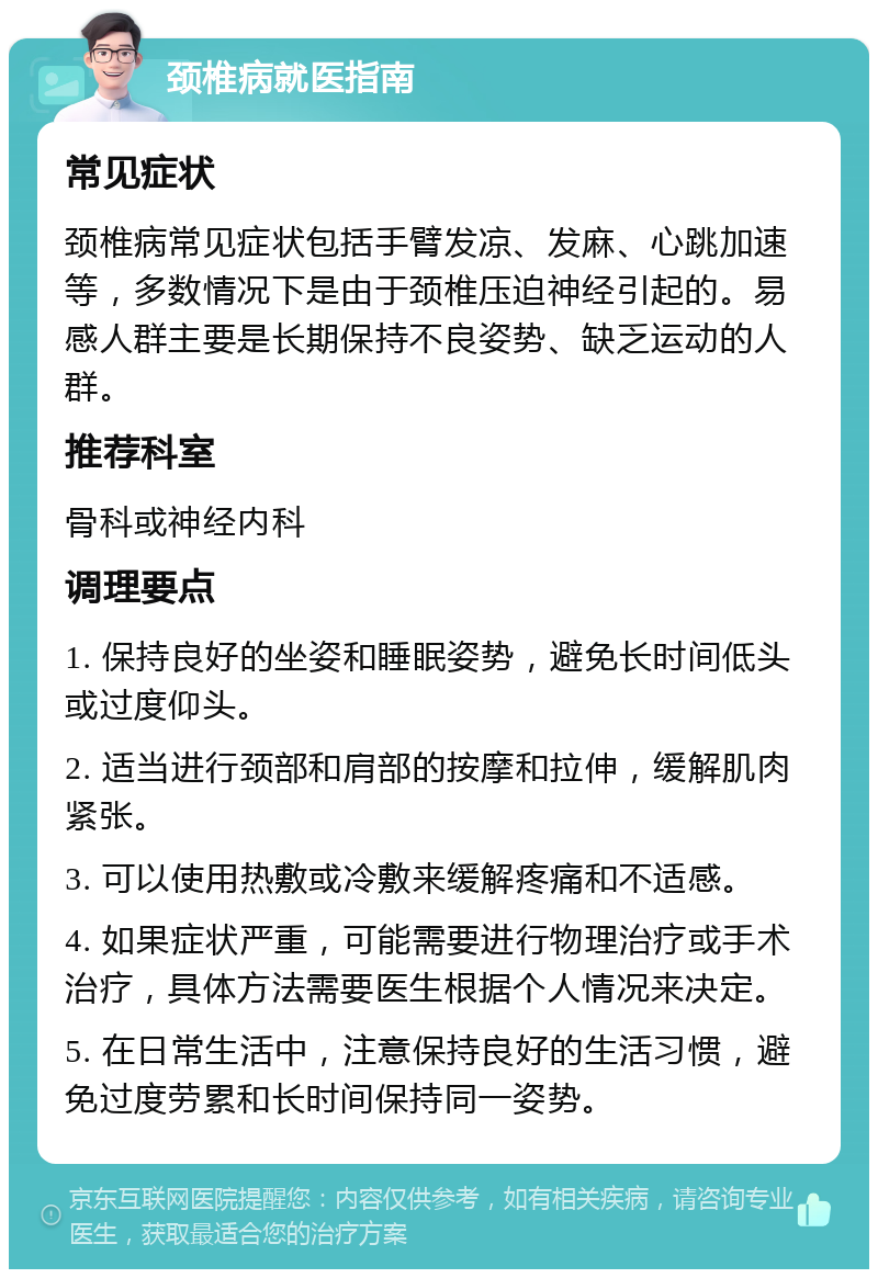 颈椎病就医指南 常见症状 颈椎病常见症状包括手臂发凉、发麻、心跳加速等，多数情况下是由于颈椎压迫神经引起的。易感人群主要是长期保持不良姿势、缺乏运动的人群。 推荐科室 骨科或神经内科 调理要点 1. 保持良好的坐姿和睡眠姿势，避免长时间低头或过度仰头。 2. 适当进行颈部和肩部的按摩和拉伸，缓解肌肉紧张。 3. 可以使用热敷或冷敷来缓解疼痛和不适感。 4. 如果症状严重，可能需要进行物理治疗或手术治疗，具体方法需要医生根据个人情况来决定。 5. 在日常生活中，注意保持良好的生活习惯，避免过度劳累和长时间保持同一姿势。