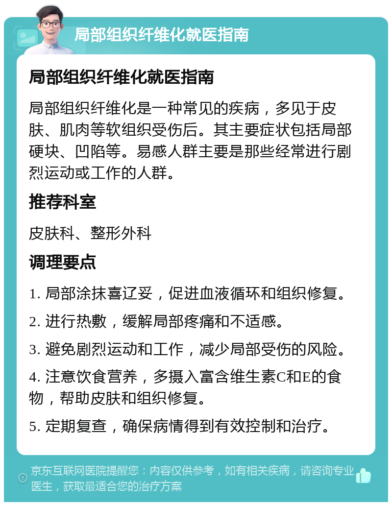 局部组织纤维化就医指南 局部组织纤维化就医指南 局部组织纤维化是一种常见的疾病，多见于皮肤、肌肉等软组织受伤后。其主要症状包括局部硬块、凹陷等。易感人群主要是那些经常进行剧烈运动或工作的人群。 推荐科室 皮肤科、整形外科 调理要点 1. 局部涂抹喜辽妥，促进血液循环和组织修复。 2. 进行热敷，缓解局部疼痛和不适感。 3. 避免剧烈运动和工作，减少局部受伤的风险。 4. 注意饮食营养，多摄入富含维生素C和E的食物，帮助皮肤和组织修复。 5. 定期复查，确保病情得到有效控制和治疗。