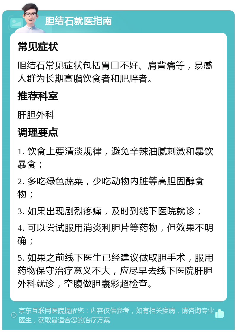 胆结石就医指南 常见症状 胆结石常见症状包括胃口不好、肩背痛等，易感人群为长期高脂饮食者和肥胖者。 推荐科室 肝胆外科 调理要点 1. 饮食上要清淡规律，避免辛辣油腻刺激和暴饮暴食； 2. 多吃绿色蔬菜，少吃动物内脏等高胆固醇食物； 3. 如果出现剧烈疼痛，及时到线下医院就诊； 4. 可以尝试服用消炎利胆片等药物，但效果不明确； 5. 如果之前线下医生已经建议做取胆手术，服用药物保守治疗意义不大，应尽早去线下医院肝胆外科就诊，空腹做胆囊彩超检查。