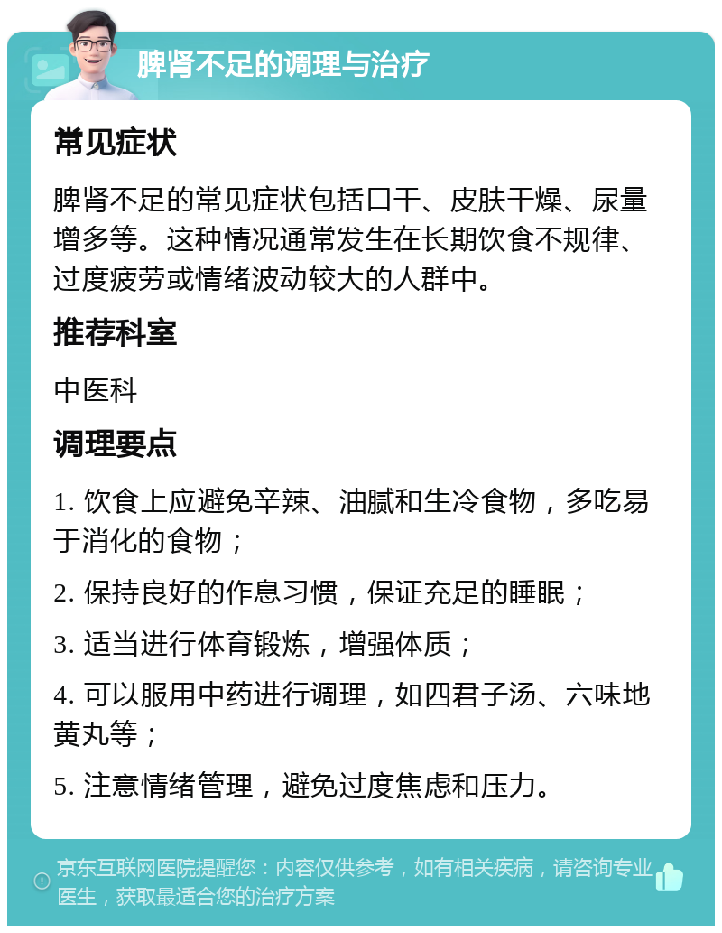 脾肾不足的调理与治疗 常见症状 脾肾不足的常见症状包括口干、皮肤干燥、尿量增多等。这种情况通常发生在长期饮食不规律、过度疲劳或情绪波动较大的人群中。 推荐科室 中医科 调理要点 1. 饮食上应避免辛辣、油腻和生冷食物，多吃易于消化的食物； 2. 保持良好的作息习惯，保证充足的睡眠； 3. 适当进行体育锻炼，增强体质； 4. 可以服用中药进行调理，如四君子汤、六味地黄丸等； 5. 注意情绪管理，避免过度焦虑和压力。