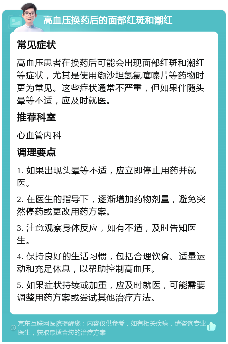 高血压换药后的面部红斑和潮红 常见症状 高血压患者在换药后可能会出现面部红斑和潮红等症状，尤其是使用缬沙坦氢氯噻嗪片等药物时更为常见。这些症状通常不严重，但如果伴随头晕等不适，应及时就医。 推荐科室 心血管内科 调理要点 1. 如果出现头晕等不适，应立即停止用药并就医。 2. 在医生的指导下，逐渐增加药物剂量，避免突然停药或更改用药方案。 3. 注意观察身体反应，如有不适，及时告知医生。 4. 保持良好的生活习惯，包括合理饮食、适量运动和充足休息，以帮助控制高血压。 5. 如果症状持续或加重，应及时就医，可能需要调整用药方案或尝试其他治疗方法。