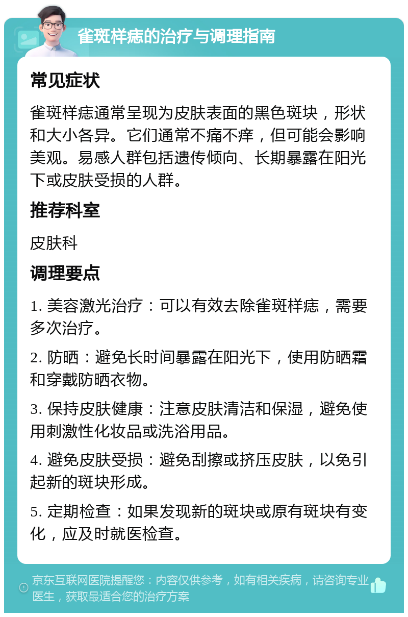 雀斑样痣的治疗与调理指南 常见症状 雀斑样痣通常呈现为皮肤表面的黑色斑块，形状和大小各异。它们通常不痛不痒，但可能会影响美观。易感人群包括遗传倾向、长期暴露在阳光下或皮肤受损的人群。 推荐科室 皮肤科 调理要点 1. 美容激光治疗：可以有效去除雀斑样痣，需要多次治疗。 2. 防晒：避免长时间暴露在阳光下，使用防晒霜和穿戴防晒衣物。 3. 保持皮肤健康：注意皮肤清洁和保湿，避免使用刺激性化妆品或洗浴用品。 4. 避免皮肤受损：避免刮擦或挤压皮肤，以免引起新的斑块形成。 5. 定期检查：如果发现新的斑块或原有斑块有变化，应及时就医检查。