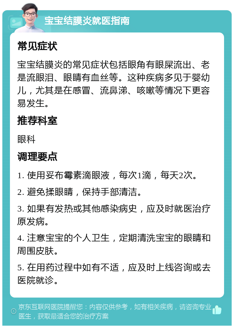 宝宝结膜炎就医指南 常见症状 宝宝结膜炎的常见症状包括眼角有眼屎流出、老是流眼泪、眼睛有血丝等。这种疾病多见于婴幼儿，尤其是在感冒、流鼻涕、咳嗽等情况下更容易发生。 推荐科室 眼科 调理要点 1. 使用妥布霉素滴眼液，每次1滴，每天2次。 2. 避免揉眼睛，保持手部清洁。 3. 如果有发热或其他感染病史，应及时就医治疗原发病。 4. 注意宝宝的个人卫生，定期清洗宝宝的眼睛和周围皮肤。 5. 在用药过程中如有不适，应及时上线咨询或去医院就诊。