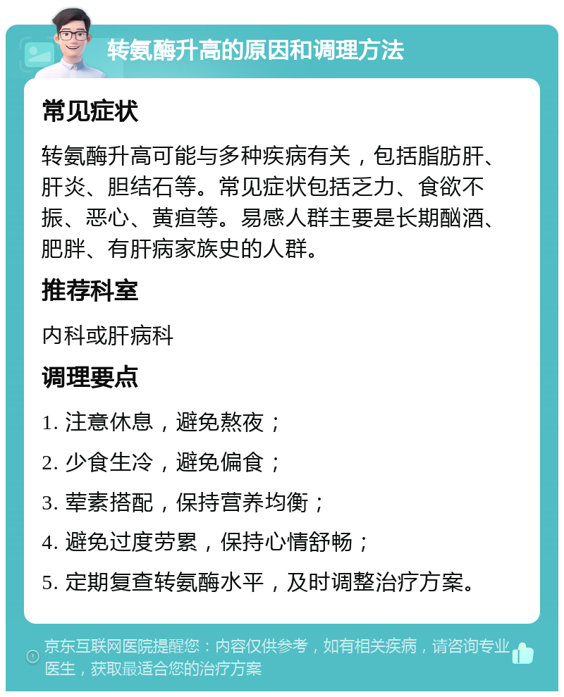 转氨酶升高的原因和调理方法 常见症状 转氨酶升高可能与多种疾病有关，包括脂肪肝、肝炎、胆结石等。常见症状包括乏力、食欲不振、恶心、黄疸等。易感人群主要是长期酗酒、肥胖、有肝病家族史的人群。 推荐科室 内科或肝病科 调理要点 1. 注意休息，避免熬夜； 2. 少食生冷，避免偏食； 3. 荤素搭配，保持营养均衡； 4. 避免过度劳累，保持心情舒畅； 5. 定期复查转氨酶水平，及时调整治疗方案。