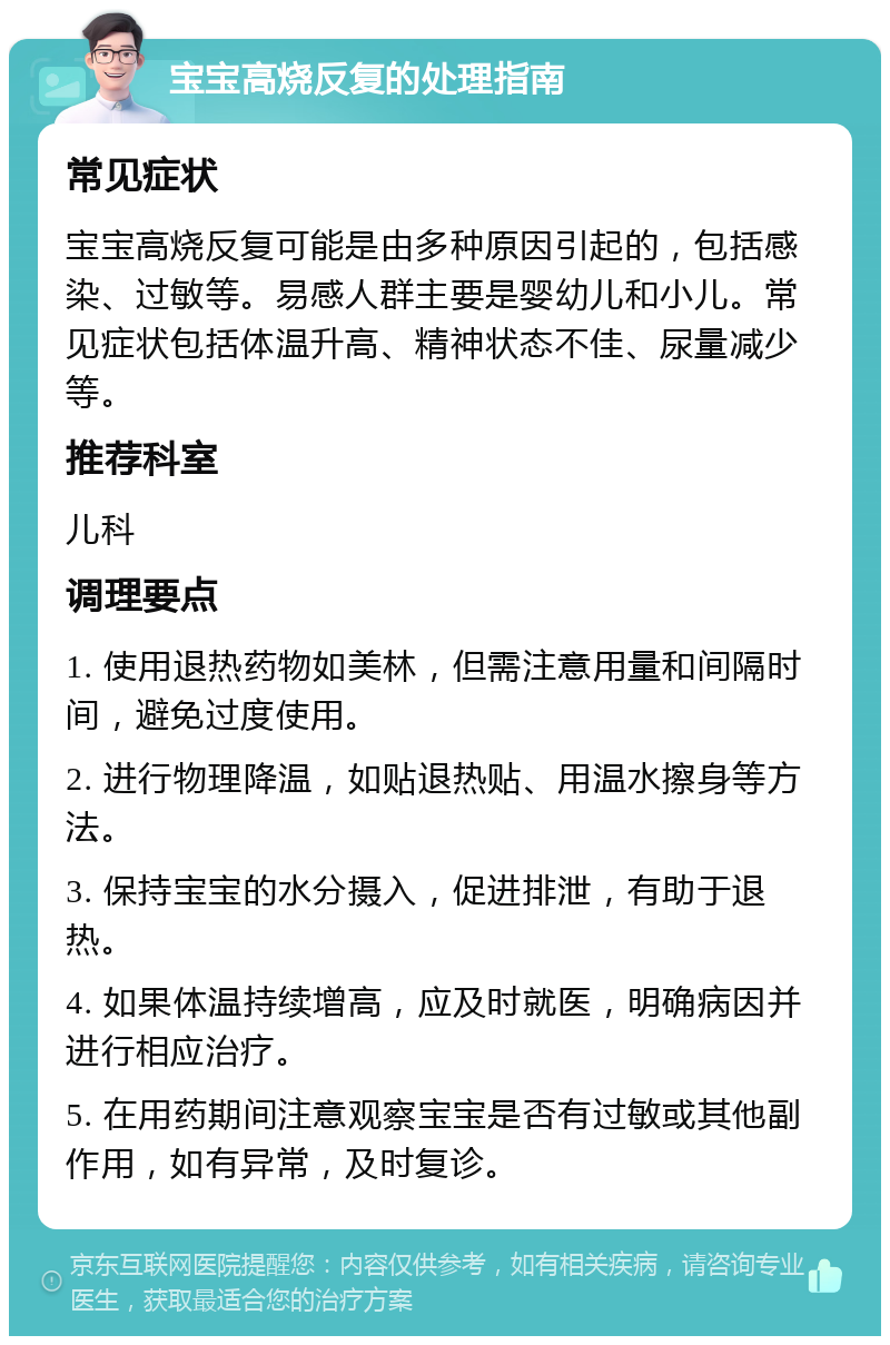 宝宝高烧反复的处理指南 常见症状 宝宝高烧反复可能是由多种原因引起的，包括感染、过敏等。易感人群主要是婴幼儿和小儿。常见症状包括体温升高、精神状态不佳、尿量减少等。 推荐科室 儿科 调理要点 1. 使用退热药物如美林，但需注意用量和间隔时间，避免过度使用。 2. 进行物理降温，如贴退热贴、用温水擦身等方法。 3. 保持宝宝的水分摄入，促进排泄，有助于退热。 4. 如果体温持续增高，应及时就医，明确病因并进行相应治疗。 5. 在用药期间注意观察宝宝是否有过敏或其他副作用，如有异常，及时复诊。