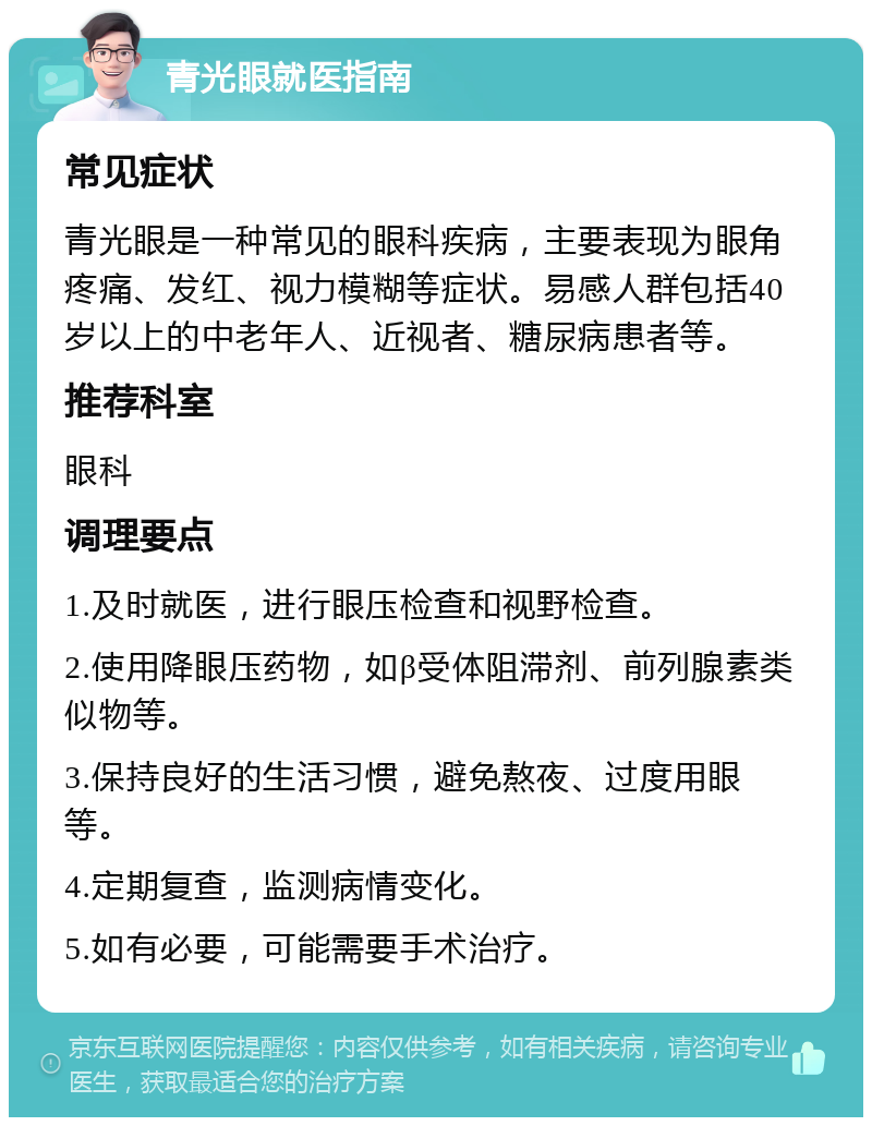 青光眼就医指南 常见症状 青光眼是一种常见的眼科疾病，主要表现为眼角疼痛、发红、视力模糊等症状。易感人群包括40岁以上的中老年人、近视者、糖尿病患者等。 推荐科室 眼科 调理要点 1.及时就医，进行眼压检查和视野检查。 2.使用降眼压药物，如β受体阻滞剂、前列腺素类似物等。 3.保持良好的生活习惯，避免熬夜、过度用眼等。 4.定期复查，监测病情变化。 5.如有必要，可能需要手术治疗。