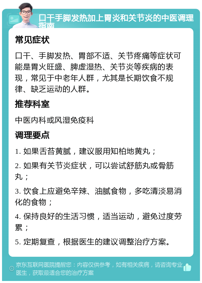 口干手脚发热加上胃炎和关节炎的中医调理指南 常见症状 口干、手脚发热、胃部不适、关节疼痛等症状可能是胃火旺盛、脾虚湿热、关节炎等疾病的表现，常见于中老年人群，尤其是长期饮食不规律、缺乏运动的人群。 推荐科室 中医内科或风湿免疫科 调理要点 1. 如果舌苔黄腻，建议服用知柏地黄丸； 2. 如果有关节炎症状，可以尝试舒筋丸或骨筋丸； 3. 饮食上应避免辛辣、油腻食物，多吃清淡易消化的食物； 4. 保持良好的生活习惯，适当运动，避免过度劳累； 5. 定期复查，根据医生的建议调整治疗方案。