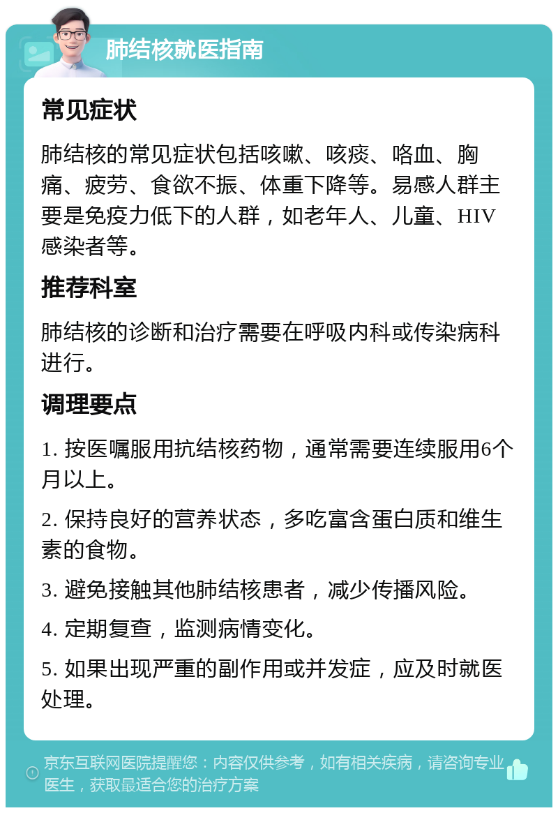 肺结核就医指南 常见症状 肺结核的常见症状包括咳嗽、咳痰、咯血、胸痛、疲劳、食欲不振、体重下降等。易感人群主要是免疫力低下的人群，如老年人、儿童、HIV感染者等。 推荐科室 肺结核的诊断和治疗需要在呼吸内科或传染病科进行。 调理要点 1. 按医嘱服用抗结核药物，通常需要连续服用6个月以上。 2. 保持良好的营养状态，多吃富含蛋白质和维生素的食物。 3. 避免接触其他肺结核患者，减少传播风险。 4. 定期复查，监测病情变化。 5. 如果出现严重的副作用或并发症，应及时就医处理。