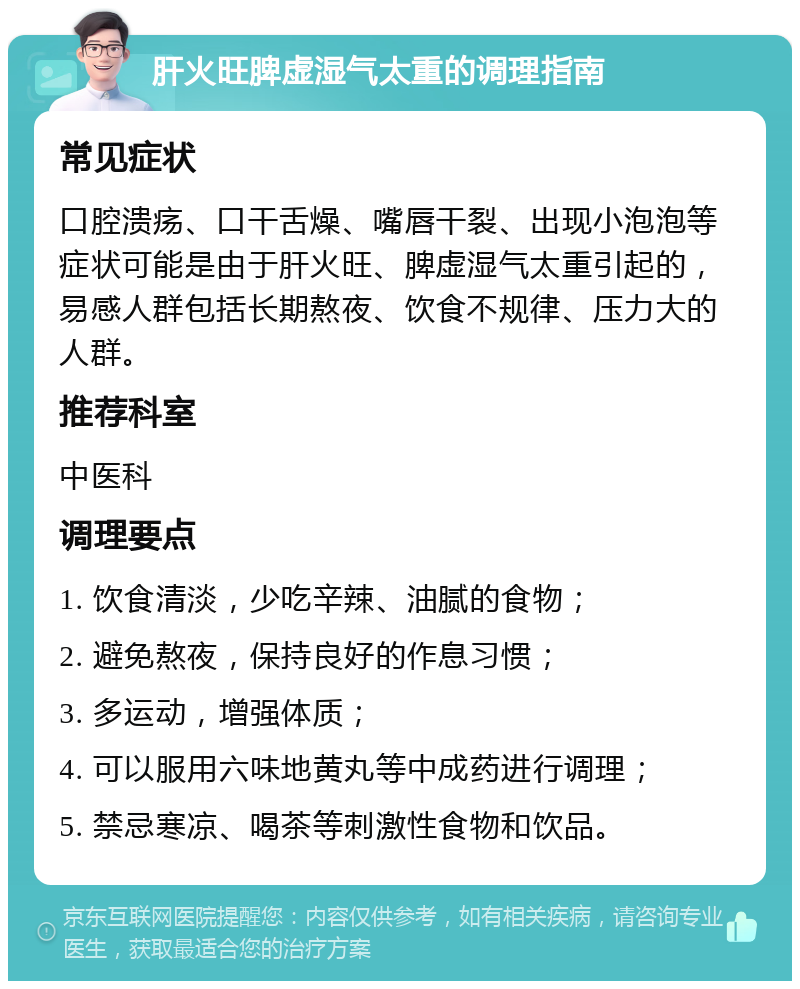 肝火旺脾虚湿气太重的调理指南 常见症状 口腔溃疡、口干舌燥、嘴唇干裂、出现小泡泡等症状可能是由于肝火旺、脾虚湿气太重引起的，易感人群包括长期熬夜、饮食不规律、压力大的人群。 推荐科室 中医科 调理要点 1. 饮食清淡，少吃辛辣、油腻的食物； 2. 避免熬夜，保持良好的作息习惯； 3. 多运动，增强体质； 4. 可以服用六味地黄丸等中成药进行调理； 5. 禁忌寒凉、喝茶等刺激性食物和饮品。