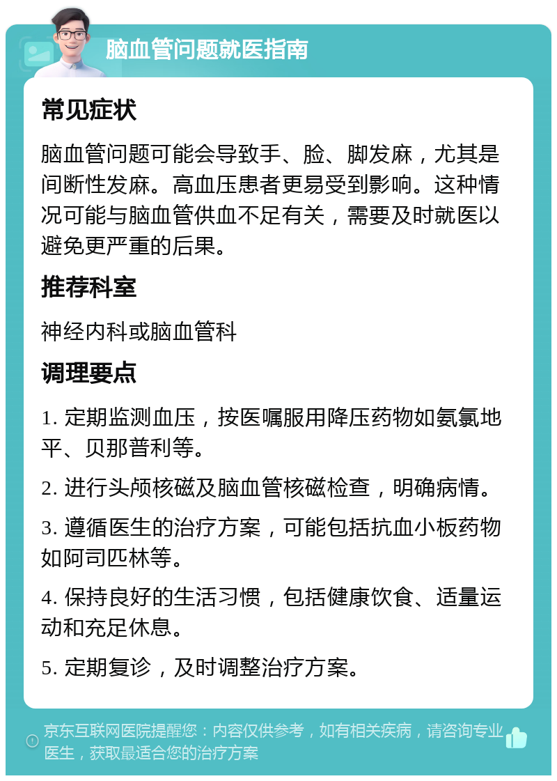 脑血管问题就医指南 常见症状 脑血管问题可能会导致手、脸、脚发麻，尤其是间断性发麻。高血压患者更易受到影响。这种情况可能与脑血管供血不足有关，需要及时就医以避免更严重的后果。 推荐科室 神经内科或脑血管科 调理要点 1. 定期监测血压，按医嘱服用降压药物如氨氯地平、贝那普利等。 2. 进行头颅核磁及脑血管核磁检查，明确病情。 3. 遵循医生的治疗方案，可能包括抗血小板药物如阿司匹林等。 4. 保持良好的生活习惯，包括健康饮食、适量运动和充足休息。 5. 定期复诊，及时调整治疗方案。