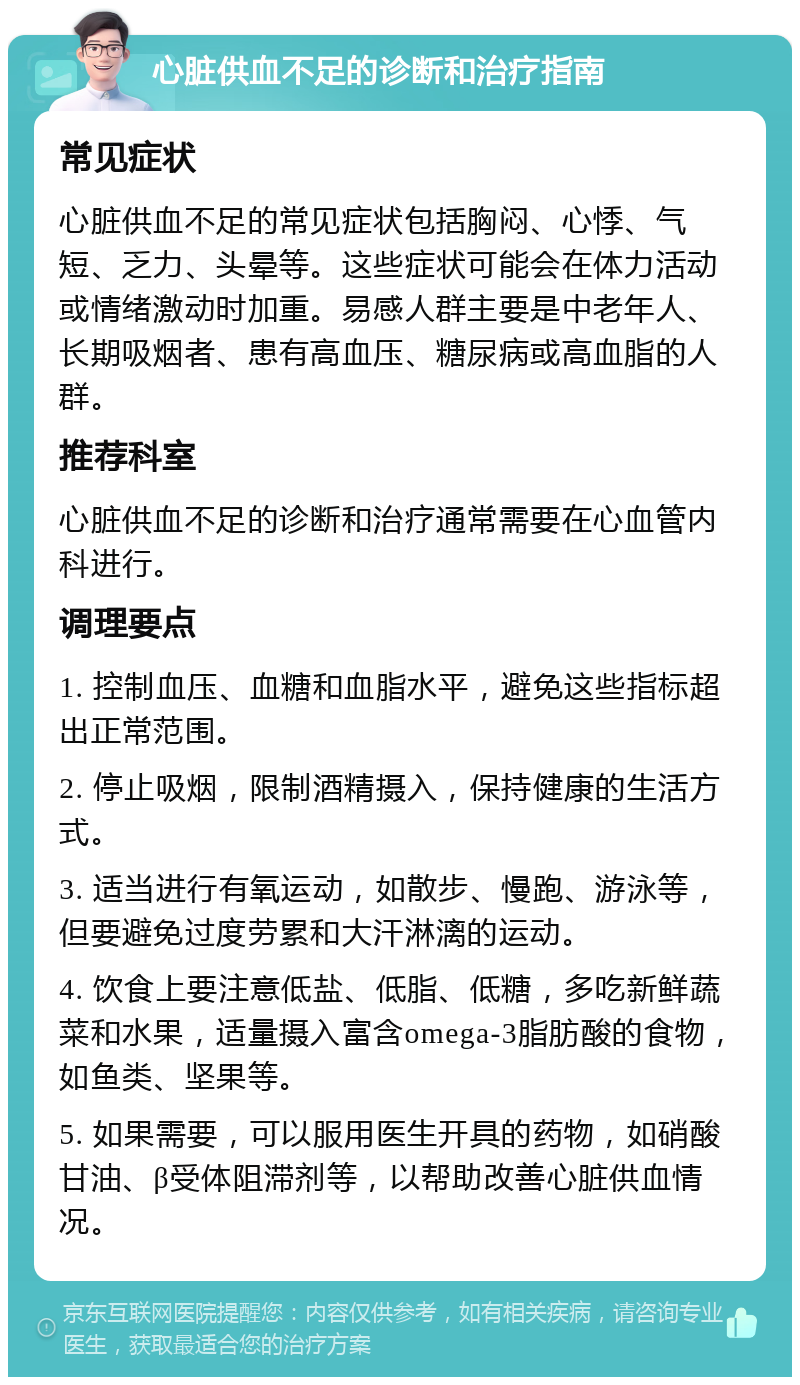 心脏供血不足的诊断和治疗指南 常见症状 心脏供血不足的常见症状包括胸闷、心悸、气短、乏力、头晕等。这些症状可能会在体力活动或情绪激动时加重。易感人群主要是中老年人、长期吸烟者、患有高血压、糖尿病或高血脂的人群。 推荐科室 心脏供血不足的诊断和治疗通常需要在心血管内科进行。 调理要点 1. 控制血压、血糖和血脂水平，避免这些指标超出正常范围。 2. 停止吸烟，限制酒精摄入，保持健康的生活方式。 3. 适当进行有氧运动，如散步、慢跑、游泳等，但要避免过度劳累和大汗淋漓的运动。 4. 饮食上要注意低盐、低脂、低糖，多吃新鲜蔬菜和水果，适量摄入富含omega-3脂肪酸的食物，如鱼类、坚果等。 5. 如果需要，可以服用医生开具的药物，如硝酸甘油、β受体阻滞剂等，以帮助改善心脏供血情况。