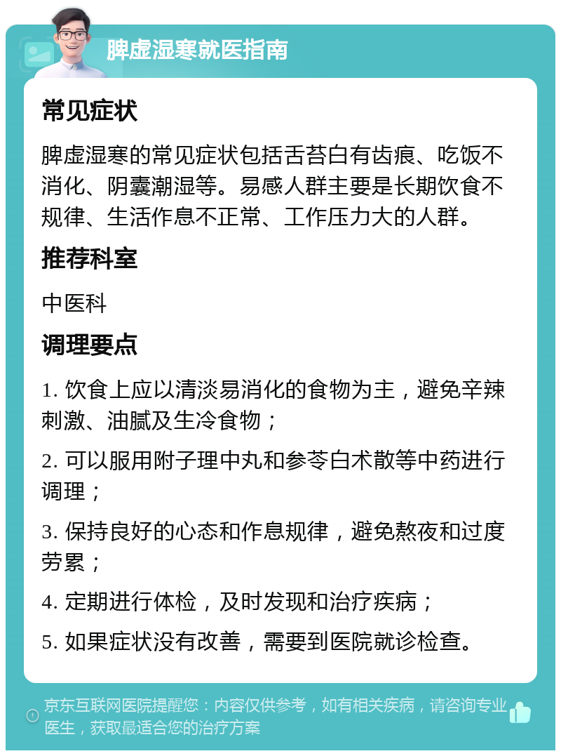 脾虚湿寒就医指南 常见症状 脾虚湿寒的常见症状包括舌苔白有齿痕、吃饭不消化、阴囊潮湿等。易感人群主要是长期饮食不规律、生活作息不正常、工作压力大的人群。 推荐科室 中医科 调理要点 1. 饮食上应以清淡易消化的食物为主，避免辛辣刺激、油腻及生冷食物； 2. 可以服用附子理中丸和参苓白术散等中药进行调理； 3. 保持良好的心态和作息规律，避免熬夜和过度劳累； 4. 定期进行体检，及时发现和治疗疾病； 5. 如果症状没有改善，需要到医院就诊检查。