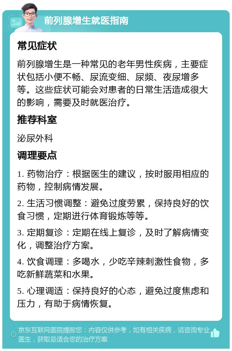 前列腺增生就医指南 常见症状 前列腺增生是一种常见的老年男性疾病，主要症状包括小便不畅、尿流变细、尿频、夜尿增多等。这些症状可能会对患者的日常生活造成很大的影响，需要及时就医治疗。 推荐科室 泌尿外科 调理要点 1. 药物治疗：根据医生的建议，按时服用相应的药物，控制病情发展。 2. 生活习惯调整：避免过度劳累，保持良好的饮食习惯，定期进行体育锻炼等等。 3. 定期复诊：定期在线上复诊，及时了解病情变化，调整治疗方案。 4. 饮食调理：多喝水，少吃辛辣刺激性食物，多吃新鲜蔬菜和水果。 5. 心理调适：保持良好的心态，避免过度焦虑和压力，有助于病情恢复。