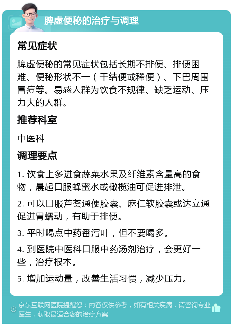 脾虚便秘的治疗与调理 常见症状 脾虚便秘的常见症状包括长期不排便、排便困难、便秘形状不一（干结便或稀便）、下巴周围冒痘等。易感人群为饮食不规律、缺乏运动、压力大的人群。 推荐科室 中医科 调理要点 1. 饮食上多进食蔬菜水果及纤维素含量高的食物，晨起口服蜂蜜水或橄榄油可促进排泄。 2. 可以口服芦荟通便胶囊、麻仁软胶囊或达立通促进胃蠕动，有助于排便。 3. 平时喝点中药番泻叶，但不要喝多。 4. 到医院中医科口服中药汤剂治疗，会更好一些，治疗根本。 5. 增加运动量，改善生活习惯，减少压力。