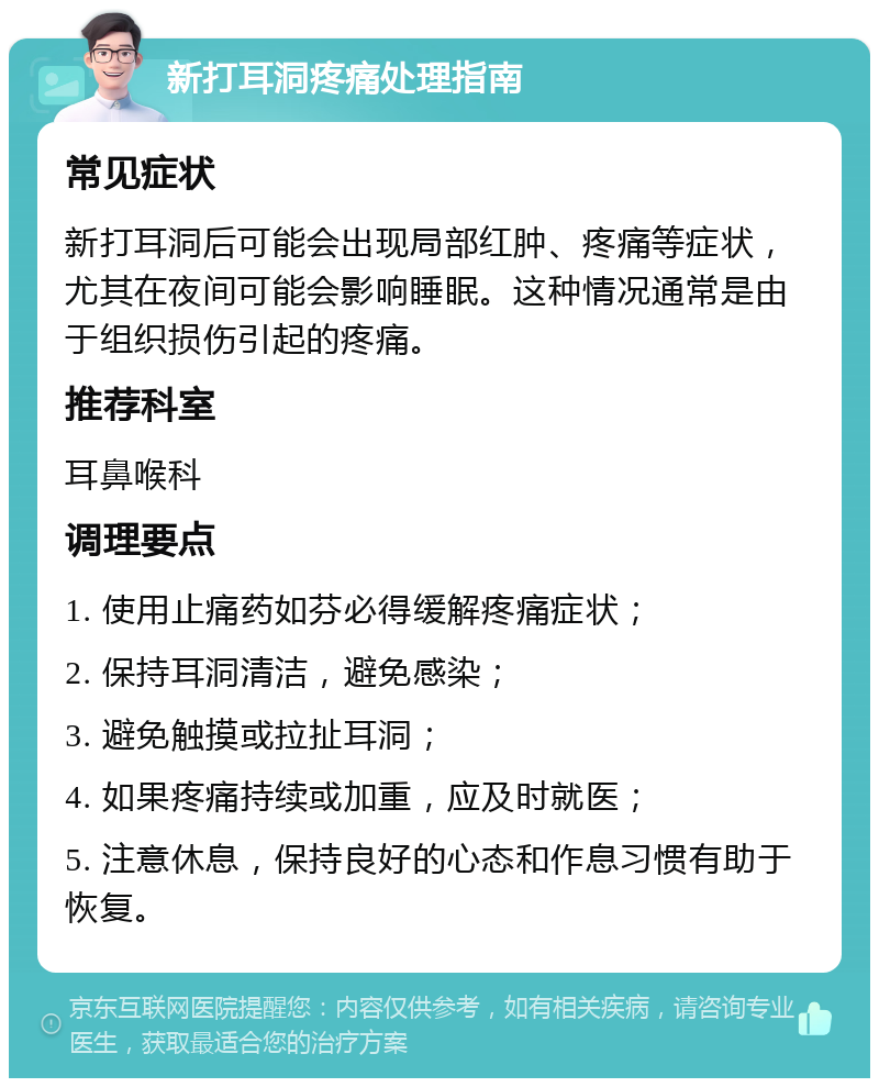 新打耳洞疼痛处理指南 常见症状 新打耳洞后可能会出现局部红肿、疼痛等症状，尤其在夜间可能会影响睡眠。这种情况通常是由于组织损伤引起的疼痛。 推荐科室 耳鼻喉科 调理要点 1. 使用止痛药如芬必得缓解疼痛症状； 2. 保持耳洞清洁，避免感染； 3. 避免触摸或拉扯耳洞； 4. 如果疼痛持续或加重，应及时就医； 5. 注意休息，保持良好的心态和作息习惯有助于恢复。