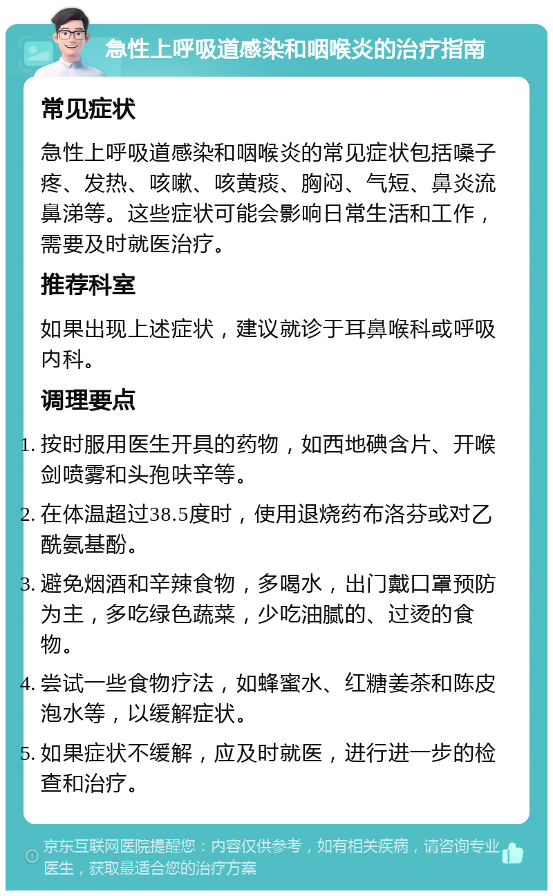 急性上呼吸道感染和咽喉炎的治疗指南 常见症状 急性上呼吸道感染和咽喉炎的常见症状包括嗓子疼、发热、咳嗽、咳黄痰、胸闷、气短、鼻炎流鼻涕等。这些症状可能会影响日常生活和工作，需要及时就医治疗。 推荐科室 如果出现上述症状，建议就诊于耳鼻喉科或呼吸内科。 调理要点 按时服用医生开具的药物，如西地碘含片、开喉剑喷雾和头孢呋辛等。 在体温超过38.5度时，使用退烧药布洛芬或对乙酰氨基酚。 避免烟酒和辛辣食物，多喝水，出门戴口罩预防为主，多吃绿色蔬菜，少吃油腻的、过烫的食物。 尝试一些食物疗法，如蜂蜜水、红糖姜茶和陈皮泡水等，以缓解症状。 如果症状不缓解，应及时就医，进行进一步的检查和治疗。