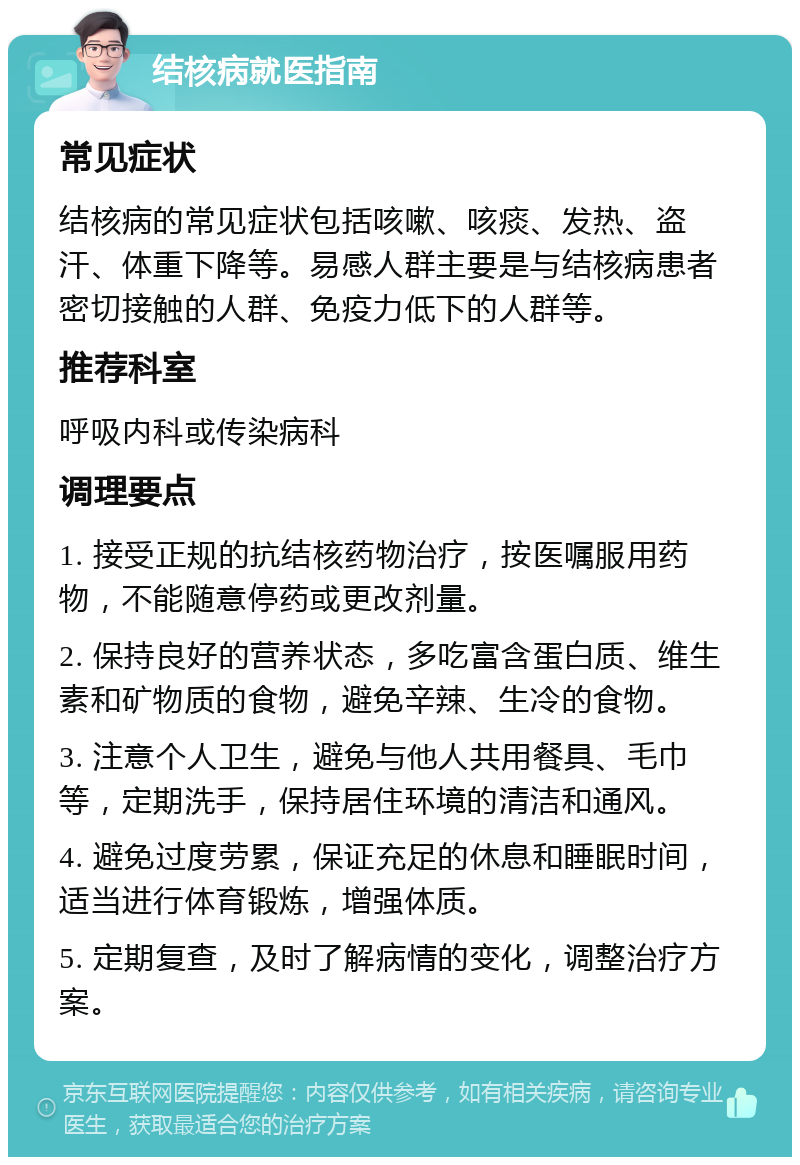 结核病就医指南 常见症状 结核病的常见症状包括咳嗽、咳痰、发热、盗汗、体重下降等。易感人群主要是与结核病患者密切接触的人群、免疫力低下的人群等。 推荐科室 呼吸内科或传染病科 调理要点 1. 接受正规的抗结核药物治疗，按医嘱服用药物，不能随意停药或更改剂量。 2. 保持良好的营养状态，多吃富含蛋白质、维生素和矿物质的食物，避免辛辣、生冷的食物。 3. 注意个人卫生，避免与他人共用餐具、毛巾等，定期洗手，保持居住环境的清洁和通风。 4. 避免过度劳累，保证充足的休息和睡眠时间，适当进行体育锻炼，增强体质。 5. 定期复查，及时了解病情的变化，调整治疗方案。