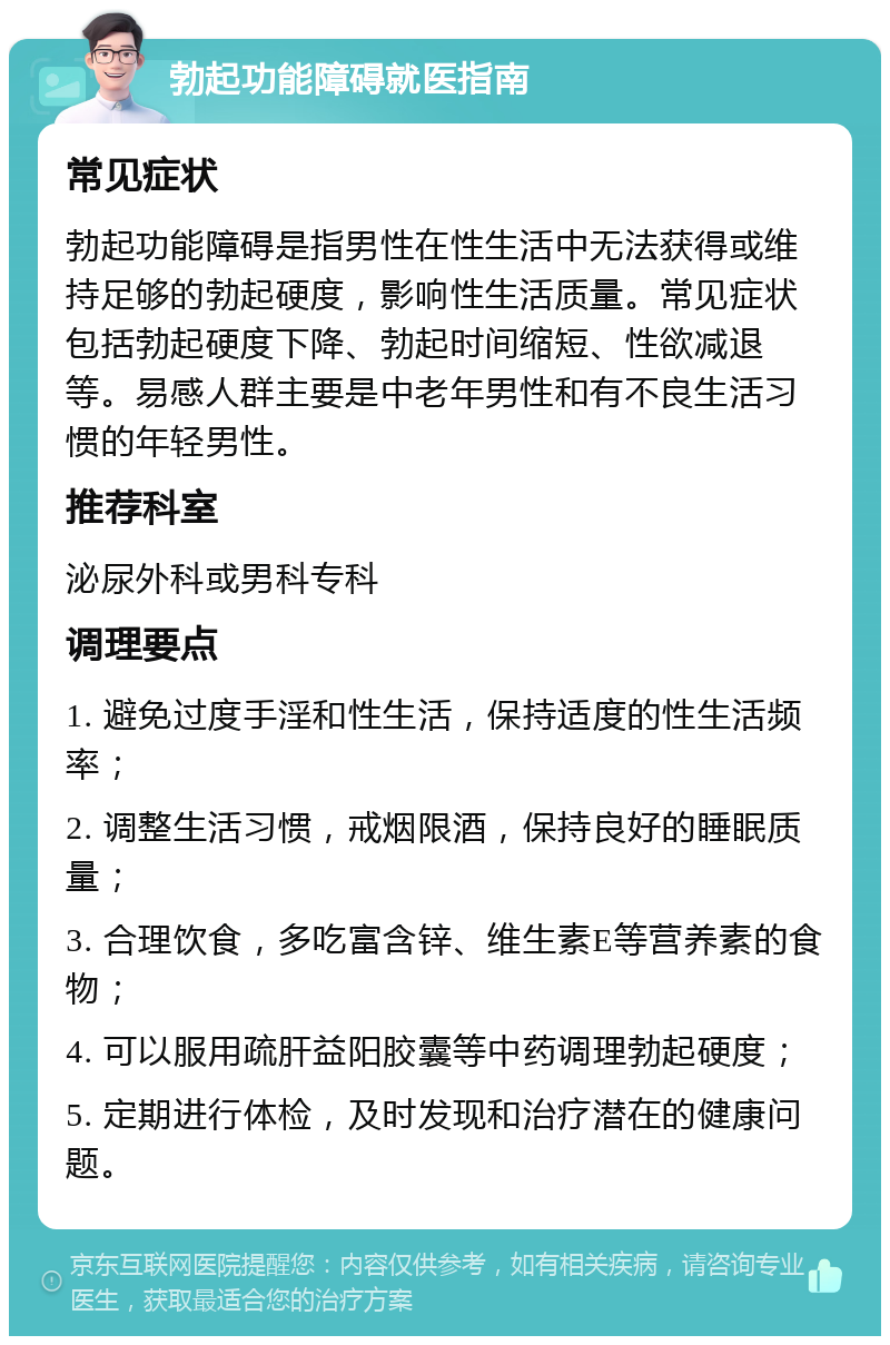 勃起功能障碍就医指南 常见症状 勃起功能障碍是指男性在性生活中无法获得或维持足够的勃起硬度，影响性生活质量。常见症状包括勃起硬度下降、勃起时间缩短、性欲减退等。易感人群主要是中老年男性和有不良生活习惯的年轻男性。 推荐科室 泌尿外科或男科专科 调理要点 1. 避免过度手淫和性生活，保持适度的性生活频率； 2. 调整生活习惯，戒烟限酒，保持良好的睡眠质量； 3. 合理饮食，多吃富含锌、维生素E等营养素的食物； 4. 可以服用疏肝益阳胶囊等中药调理勃起硬度； 5. 定期进行体检，及时发现和治疗潜在的健康问题。