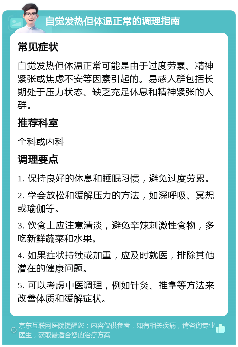 自觉发热但体温正常的调理指南 常见症状 自觉发热但体温正常可能是由于过度劳累、精神紧张或焦虑不安等因素引起的。易感人群包括长期处于压力状态、缺乏充足休息和精神紧张的人群。 推荐科室 全科或内科 调理要点 1. 保持良好的休息和睡眠习惯，避免过度劳累。 2. 学会放松和缓解压力的方法，如深呼吸、冥想或瑜伽等。 3. 饮食上应注意清淡，避免辛辣刺激性食物，多吃新鲜蔬菜和水果。 4. 如果症状持续或加重，应及时就医，排除其他潜在的健康问题。 5. 可以考虑中医调理，例如针灸、推拿等方法来改善体质和缓解症状。