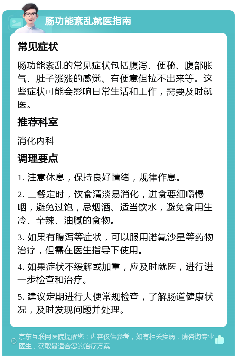 肠功能紊乱就医指南 常见症状 肠功能紊乱的常见症状包括腹泻、便秘、腹部胀气、肚子涨涨的感觉、有便意但拉不出来等。这些症状可能会影响日常生活和工作，需要及时就医。 推荐科室 消化内科 调理要点 1. 注意休息，保持良好情绪，规律作息。 2. 三餐定时，饮食清淡易消化，进食要细嚼慢咽，避免过饱，忌烟酒、适当饮水，避免食用生冷、辛辣、油腻的食物。 3. 如果有腹泻等症状，可以服用诺氟沙星等药物治疗，但需在医生指导下使用。 4. 如果症状不缓解或加重，应及时就医，进行进一步检查和治疗。 5. 建议定期进行大便常规检查，了解肠道健康状况，及时发现问题并处理。