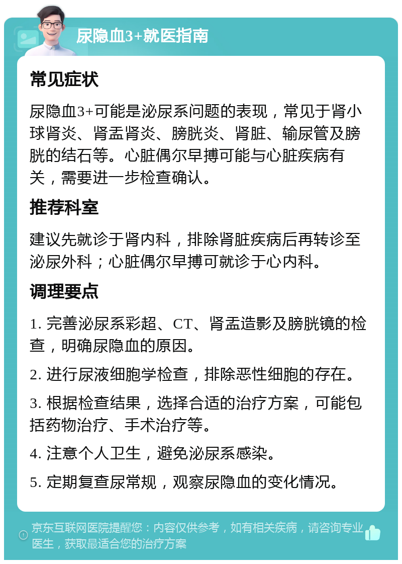 尿隐血3+就医指南 常见症状 尿隐血3+可能是泌尿系问题的表现，常见于肾小球肾炎、肾盂肾炎、膀胱炎、肾脏、输尿管及膀胱的结石等。心脏偶尔早搏可能与心脏疾病有关，需要进一步检查确认。 推荐科室 建议先就诊于肾内科，排除肾脏疾病后再转诊至泌尿外科；心脏偶尔早搏可就诊于心内科。 调理要点 1. 完善泌尿系彩超、CT、肾盂造影及膀胱镜的检查，明确尿隐血的原因。 2. 进行尿液细胞学检查，排除恶性细胞的存在。 3. 根据检查结果，选择合适的治疗方案，可能包括药物治疗、手术治疗等。 4. 注意个人卫生，避免泌尿系感染。 5. 定期复查尿常规，观察尿隐血的变化情况。