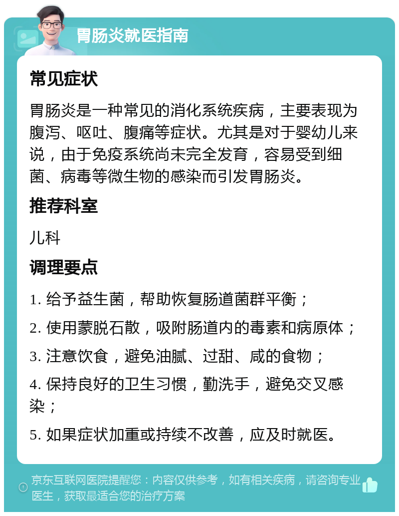 胃肠炎就医指南 常见症状 胃肠炎是一种常见的消化系统疾病，主要表现为腹泻、呕吐、腹痛等症状。尤其是对于婴幼儿来说，由于免疫系统尚未完全发育，容易受到细菌、病毒等微生物的感染而引发胃肠炎。 推荐科室 儿科 调理要点 1. 给予益生菌，帮助恢复肠道菌群平衡； 2. 使用蒙脱石散，吸附肠道内的毒素和病原体； 3. 注意饮食，避免油腻、过甜、咸的食物； 4. 保持良好的卫生习惯，勤洗手，避免交叉感染； 5. 如果症状加重或持续不改善，应及时就医。