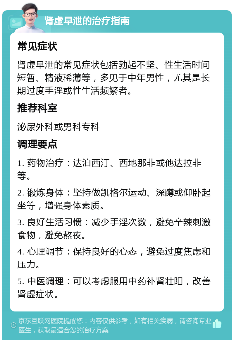 肾虚早泄的治疗指南 常见症状 肾虚早泄的常见症状包括勃起不坚、性生活时间短暂、精液稀薄等，多见于中年男性，尤其是长期过度手淫或性生活频繁者。 推荐科室 泌尿外科或男科专科 调理要点 1. 药物治疗：达泊西汀、西地那非或他达拉非等。 2. 锻炼身体：坚持做凯格尔运动、深蹲或仰卧起坐等，增强身体素质。 3. 良好生活习惯：减少手淫次数，避免辛辣刺激食物，避免熬夜。 4. 心理调节：保持良好的心态，避免过度焦虑和压力。 5. 中医调理：可以考虑服用中药补肾壮阳，改善肾虚症状。