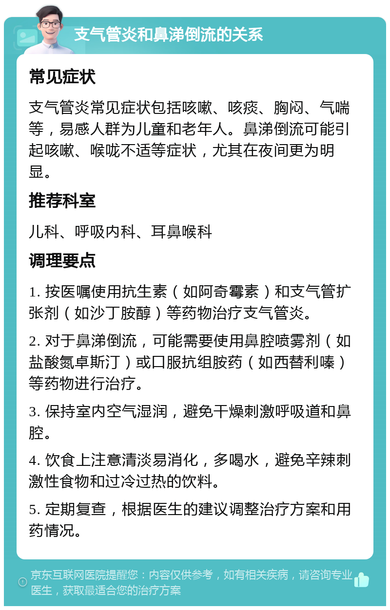 支气管炎和鼻涕倒流的关系 常见症状 支气管炎常见症状包括咳嗽、咳痰、胸闷、气喘等，易感人群为儿童和老年人。鼻涕倒流可能引起咳嗽、喉咙不适等症状，尤其在夜间更为明显。 推荐科室 儿科、呼吸内科、耳鼻喉科 调理要点 1. 按医嘱使用抗生素（如阿奇霉素）和支气管扩张剂（如沙丁胺醇）等药物治疗支气管炎。 2. 对于鼻涕倒流，可能需要使用鼻腔喷雾剂（如盐酸氮卓斯汀）或口服抗组胺药（如西替利嗪）等药物进行治疗。 3. 保持室内空气湿润，避免干燥刺激呼吸道和鼻腔。 4. 饮食上注意清淡易消化，多喝水，避免辛辣刺激性食物和过冷过热的饮料。 5. 定期复查，根据医生的建议调整治疗方案和用药情况。