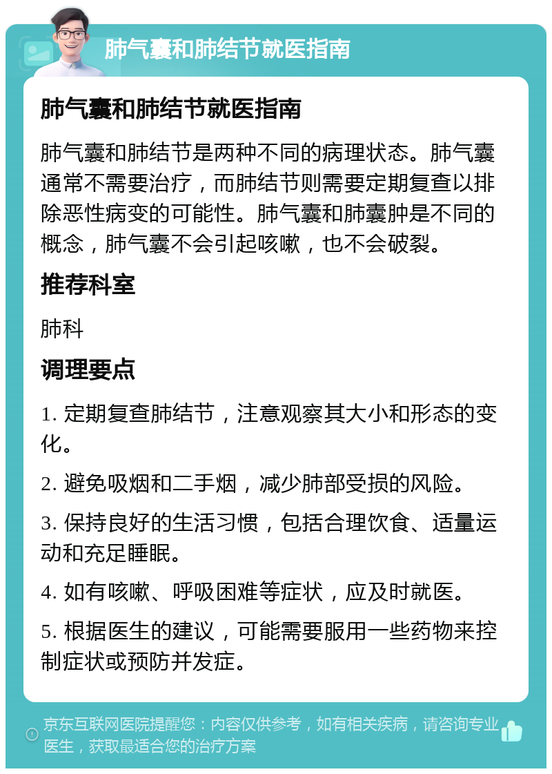 肺气囊和肺结节就医指南 肺气囊和肺结节就医指南 肺气囊和肺结节是两种不同的病理状态。肺气囊通常不需要治疗，而肺结节则需要定期复查以排除恶性病变的可能性。肺气囊和肺囊肿是不同的概念，肺气囊不会引起咳嗽，也不会破裂。 推荐科室 肺科 调理要点 1. 定期复查肺结节，注意观察其大小和形态的变化。 2. 避免吸烟和二手烟，减少肺部受损的风险。 3. 保持良好的生活习惯，包括合理饮食、适量运动和充足睡眠。 4. 如有咳嗽、呼吸困难等症状，应及时就医。 5. 根据医生的建议，可能需要服用一些药物来控制症状或预防并发症。