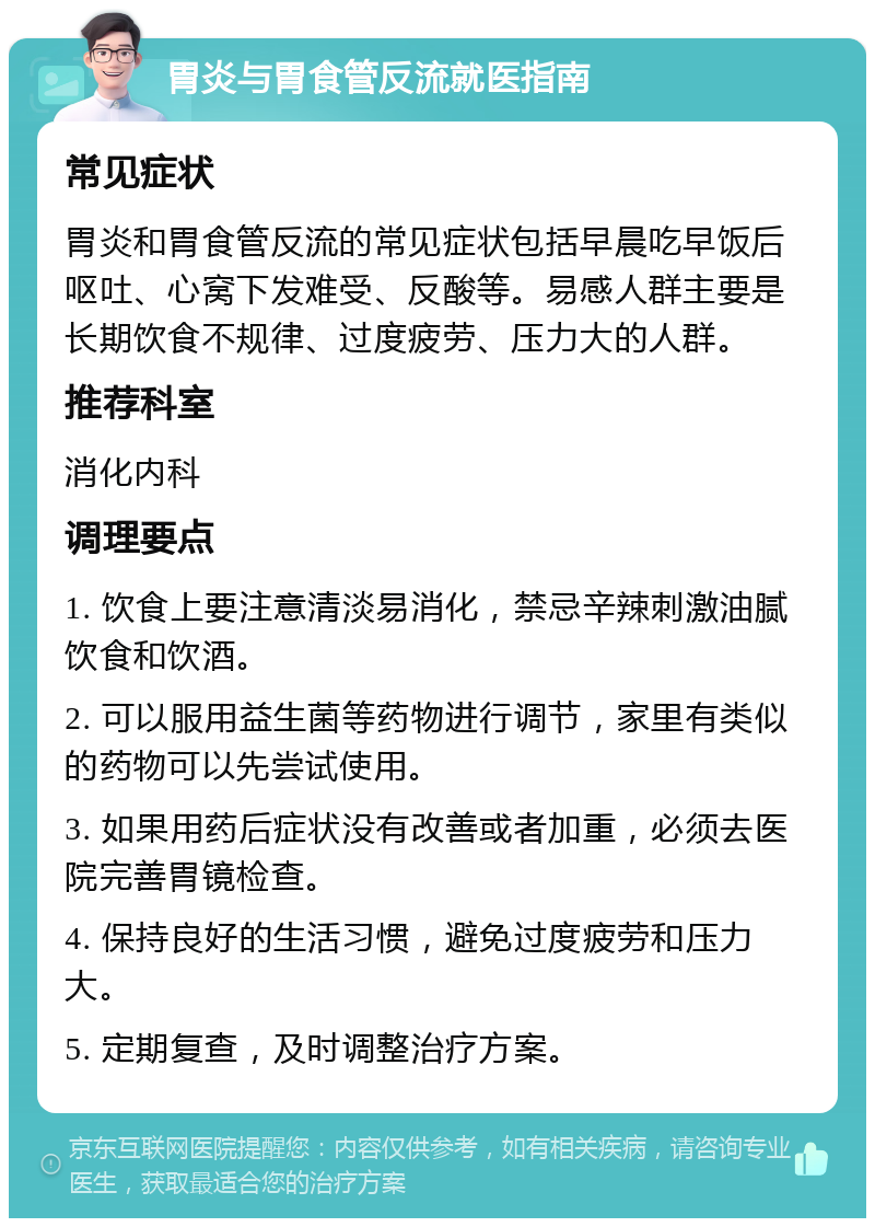 胃炎与胃食管反流就医指南 常见症状 胃炎和胃食管反流的常见症状包括早晨吃早饭后呕吐、心窝下发难受、反酸等。易感人群主要是长期饮食不规律、过度疲劳、压力大的人群。 推荐科室 消化内科 调理要点 1. 饮食上要注意清淡易消化，禁忌辛辣刺激油腻饮食和饮酒。 2. 可以服用益生菌等药物进行调节，家里有类似的药物可以先尝试使用。 3. 如果用药后症状没有改善或者加重，必须去医院完善胃镜检查。 4. 保持良好的生活习惯，避免过度疲劳和压力大。 5. 定期复查，及时调整治疗方案。