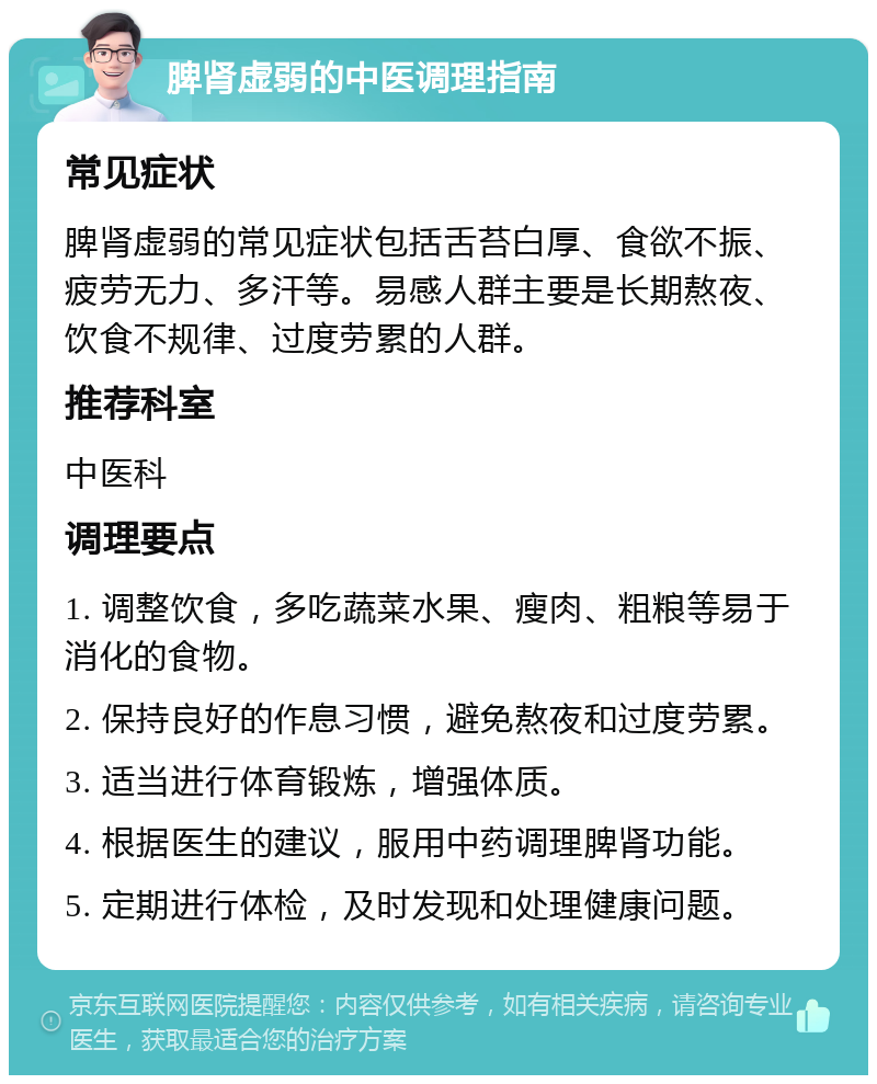 脾肾虚弱的中医调理指南 常见症状 脾肾虚弱的常见症状包括舌苔白厚、食欲不振、疲劳无力、多汗等。易感人群主要是长期熬夜、饮食不规律、过度劳累的人群。 推荐科室 中医科 调理要点 1. 调整饮食，多吃蔬菜水果、瘦肉、粗粮等易于消化的食物。 2. 保持良好的作息习惯，避免熬夜和过度劳累。 3. 适当进行体育锻炼，增强体质。 4. 根据医生的建议，服用中药调理脾肾功能。 5. 定期进行体检，及时发现和处理健康问题。