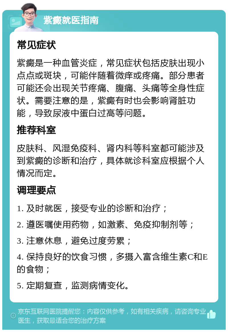 紫癜就医指南 常见症状 紫癜是一种血管炎症，常见症状包括皮肤出现小点点或斑块，可能伴随着微痒或疼痛。部分患者可能还会出现关节疼痛、腹痛、头痛等全身性症状。需要注意的是，紫癜有时也会影响肾脏功能，导致尿液中蛋白过高等问题。 推荐科室 皮肤科、风湿免疫科、肾内科等科室都可能涉及到紫癜的诊断和治疗，具体就诊科室应根据个人情况而定。 调理要点 1. 及时就医，接受专业的诊断和治疗； 2. 遵医嘱使用药物，如激素、免疫抑制剂等； 3. 注意休息，避免过度劳累； 4. 保持良好的饮食习惯，多摄入富含维生素C和E的食物； 5. 定期复查，监测病情变化。