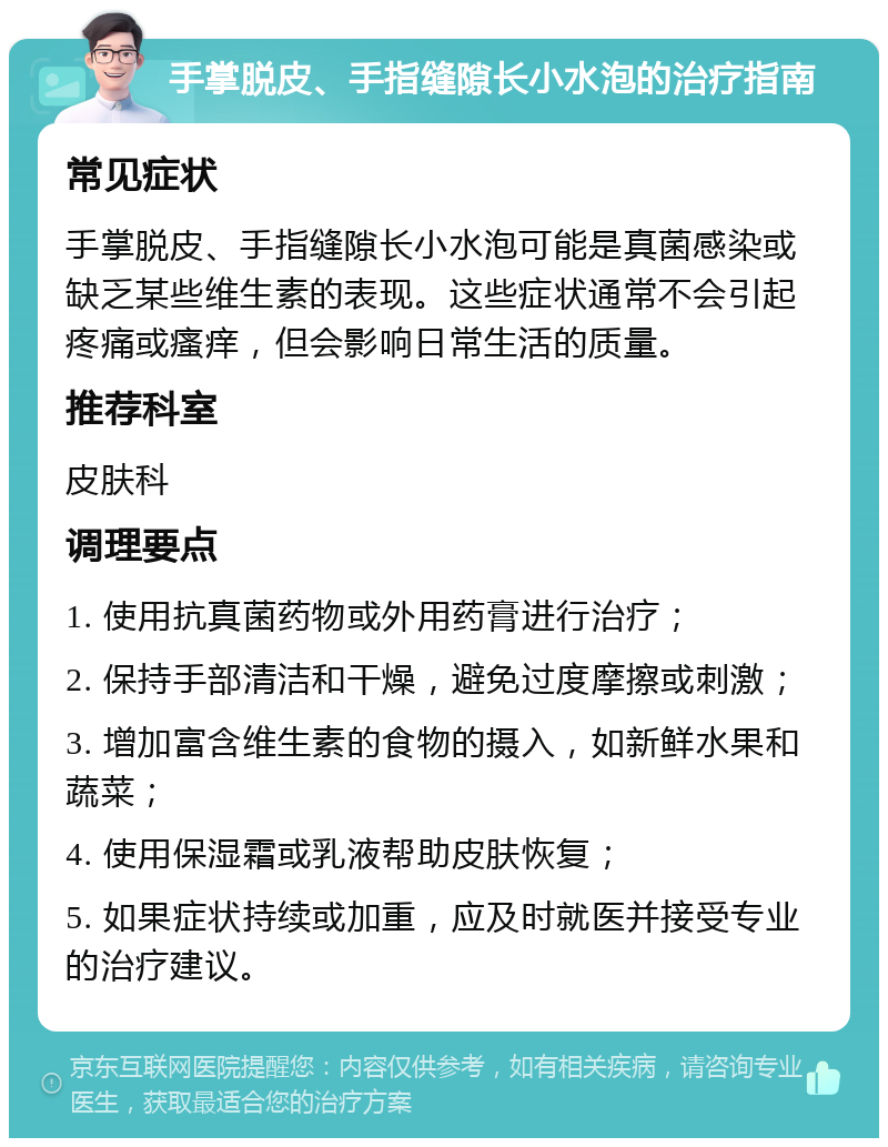 手掌脱皮、手指缝隙长小水泡的治疗指南 常见症状 手掌脱皮、手指缝隙长小水泡可能是真菌感染或缺乏某些维生素的表现。这些症状通常不会引起疼痛或瘙痒，但会影响日常生活的质量。 推荐科室 皮肤科 调理要点 1. 使用抗真菌药物或外用药膏进行治疗； 2. 保持手部清洁和干燥，避免过度摩擦或刺激； 3. 增加富含维生素的食物的摄入，如新鲜水果和蔬菜； 4. 使用保湿霜或乳液帮助皮肤恢复； 5. 如果症状持续或加重，应及时就医并接受专业的治疗建议。