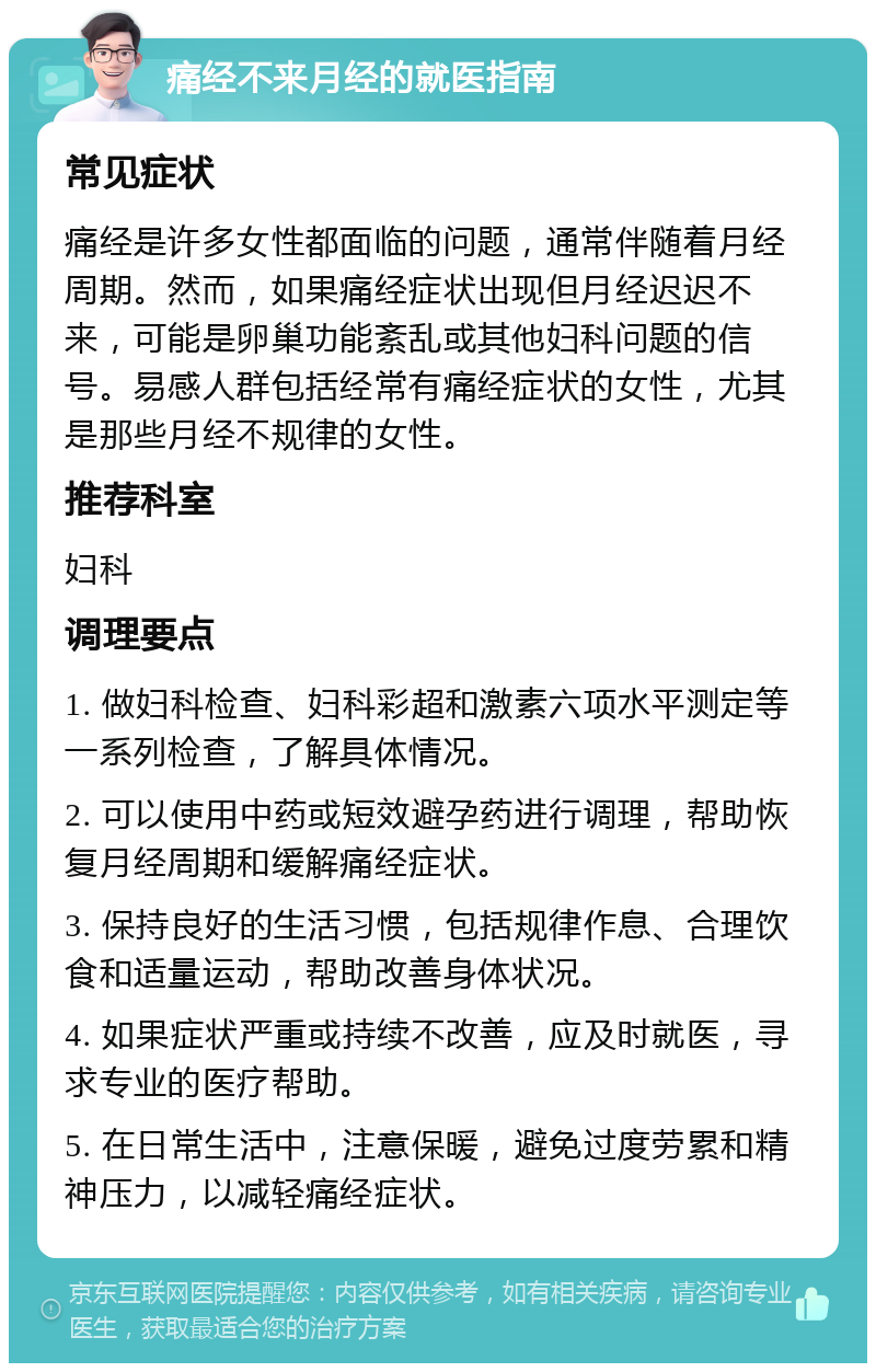 痛经不来月经的就医指南 常见症状 痛经是许多女性都面临的问题，通常伴随着月经周期。然而，如果痛经症状出现但月经迟迟不来，可能是卵巢功能紊乱或其他妇科问题的信号。易感人群包括经常有痛经症状的女性，尤其是那些月经不规律的女性。 推荐科室 妇科 调理要点 1. 做妇科检查、妇科彩超和激素六项水平测定等一系列检查，了解具体情况。 2. 可以使用中药或短效避孕药进行调理，帮助恢复月经周期和缓解痛经症状。 3. 保持良好的生活习惯，包括规律作息、合理饮食和适量运动，帮助改善身体状况。 4. 如果症状严重或持续不改善，应及时就医，寻求专业的医疗帮助。 5. 在日常生活中，注意保暖，避免过度劳累和精神压力，以减轻痛经症状。