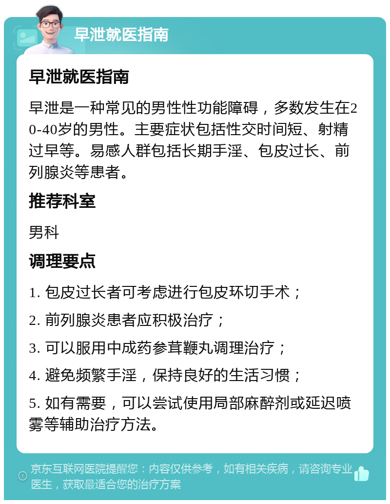 早泄就医指南 早泄就医指南 早泄是一种常见的男性性功能障碍，多数发生在20-40岁的男性。主要症状包括性交时间短、射精过早等。易感人群包括长期手淫、包皮过长、前列腺炎等患者。 推荐科室 男科 调理要点 1. 包皮过长者可考虑进行包皮环切手术； 2. 前列腺炎患者应积极治疗； 3. 可以服用中成药参茸鞭丸调理治疗； 4. 避免频繁手淫，保持良好的生活习惯； 5. 如有需要，可以尝试使用局部麻醉剂或延迟喷雾等辅助治疗方法。