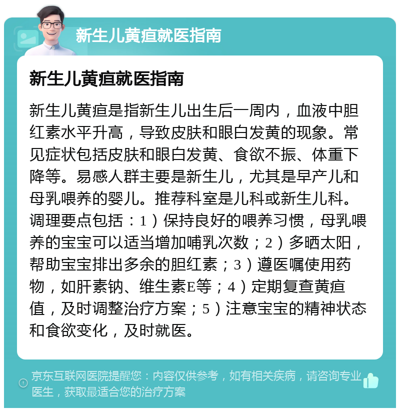 新生儿黄疸就医指南 新生儿黄疸就医指南 新生儿黄疸是指新生儿出生后一周内，血液中胆红素水平升高，导致皮肤和眼白发黄的现象。常见症状包括皮肤和眼白发黄、食欲不振、体重下降等。易感人群主要是新生儿，尤其是早产儿和母乳喂养的婴儿。推荐科室是儿科或新生儿科。调理要点包括：1）保持良好的喂养习惯，母乳喂养的宝宝可以适当增加哺乳次数；2）多晒太阳，帮助宝宝排出多余的胆红素；3）遵医嘱使用药物，如肝素钠、维生素E等；4）定期复查黄疸值，及时调整治疗方案；5）注意宝宝的精神状态和食欲变化，及时就医。