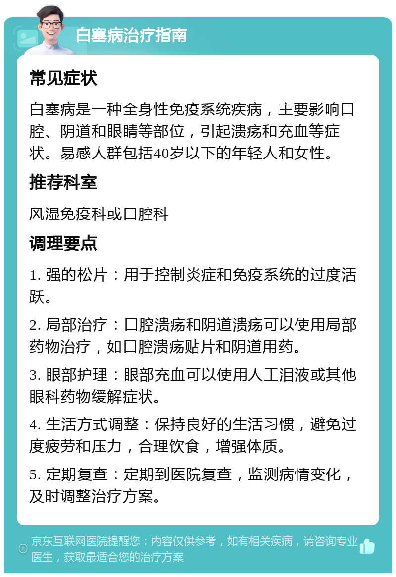 白塞病治疗指南 常见症状 白塞病是一种全身性免疫系统疾病，主要影响口腔、阴道和眼睛等部位，引起溃疡和充血等症状。易感人群包括40岁以下的年轻人和女性。 推荐科室 风湿免疫科或口腔科 调理要点 1. 强的松片：用于控制炎症和免疫系统的过度活跃。 2. 局部治疗：口腔溃疡和阴道溃疡可以使用局部药物治疗，如口腔溃疡贴片和阴道用药。 3. 眼部护理：眼部充血可以使用人工泪液或其他眼科药物缓解症状。 4. 生活方式调整：保持良好的生活习惯，避免过度疲劳和压力，合理饮食，增强体质。 5. 定期复查：定期到医院复查，监测病情变化，及时调整治疗方案。