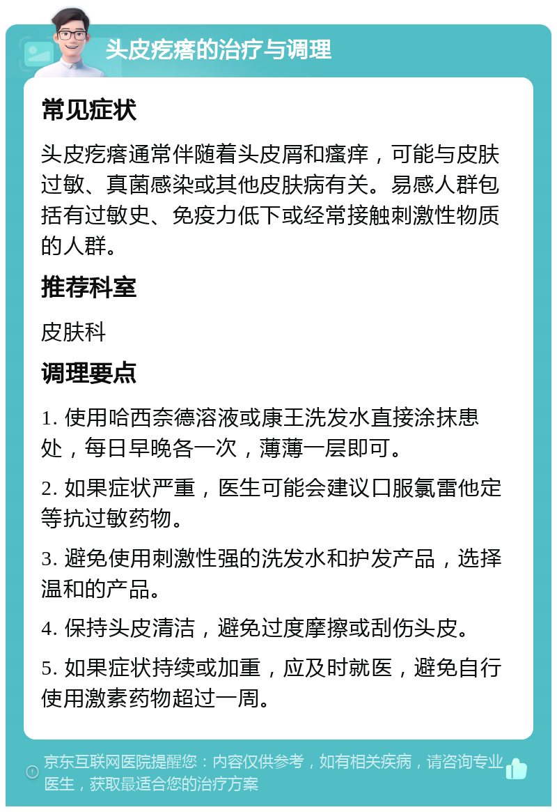 头皮疙瘩的治疗与调理 常见症状 头皮疙瘩通常伴随着头皮屑和瘙痒，可能与皮肤过敏、真菌感染或其他皮肤病有关。易感人群包括有过敏史、免疫力低下或经常接触刺激性物质的人群。 推荐科室 皮肤科 调理要点 1. 使用哈西奈德溶液或康王洗发水直接涂抹患处，每日早晚各一次，薄薄一层即可。 2. 如果症状严重，医生可能会建议口服氯雷他定等抗过敏药物。 3. 避免使用刺激性强的洗发水和护发产品，选择温和的产品。 4. 保持头皮清洁，避免过度摩擦或刮伤头皮。 5. 如果症状持续或加重，应及时就医，避免自行使用激素药物超过一周。