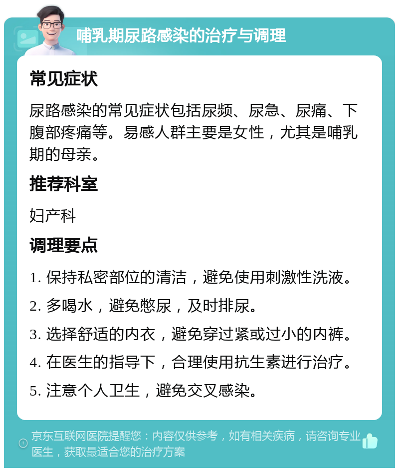 哺乳期尿路感染的治疗与调理 常见症状 尿路感染的常见症状包括尿频、尿急、尿痛、下腹部疼痛等。易感人群主要是女性，尤其是哺乳期的母亲。 推荐科室 妇产科 调理要点 1. 保持私密部位的清洁，避免使用刺激性洗液。 2. 多喝水，避免憋尿，及时排尿。 3. 选择舒适的内衣，避免穿过紧或过小的内裤。 4. 在医生的指导下，合理使用抗生素进行治疗。 5. 注意个人卫生，避免交叉感染。