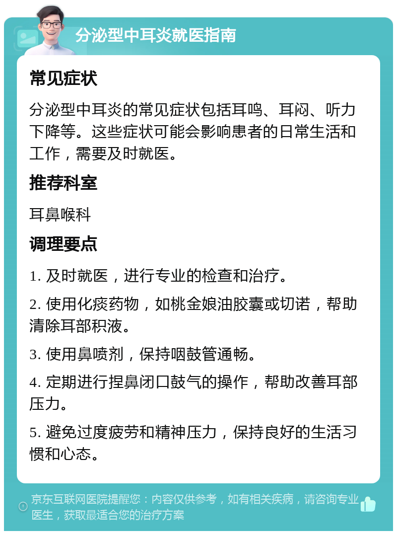 分泌型中耳炎就医指南 常见症状 分泌型中耳炎的常见症状包括耳鸣、耳闷、听力下降等。这些症状可能会影响患者的日常生活和工作，需要及时就医。 推荐科室 耳鼻喉科 调理要点 1. 及时就医，进行专业的检查和治疗。 2. 使用化痰药物，如桃金娘油胶囊或切诺，帮助清除耳部积液。 3. 使用鼻喷剂，保持咽鼓管通畅。 4. 定期进行捏鼻闭口鼓气的操作，帮助改善耳部压力。 5. 避免过度疲劳和精神压力，保持良好的生活习惯和心态。