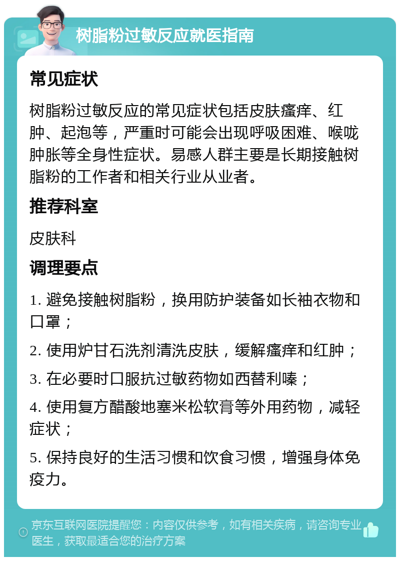 树脂粉过敏反应就医指南 常见症状 树脂粉过敏反应的常见症状包括皮肤瘙痒、红肿、起泡等，严重时可能会出现呼吸困难、喉咙肿胀等全身性症状。易感人群主要是长期接触树脂粉的工作者和相关行业从业者。 推荐科室 皮肤科 调理要点 1. 避免接触树脂粉，换用防护装备如长袖衣物和口罩； 2. 使用炉甘石洗剂清洗皮肤，缓解瘙痒和红肿； 3. 在必要时口服抗过敏药物如西替利嗪； 4. 使用复方醋酸地塞米松软膏等外用药物，减轻症状； 5. 保持良好的生活习惯和饮食习惯，增强身体免疫力。