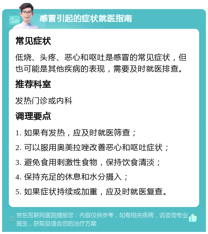 感冒引起的症状就医指南 常见症状 低烧、头疼、恶心和呕吐是感冒的常见症状，但也可能是其他疾病的表现，需要及时就医排查。 推荐科室 发热门诊或内科 调理要点 1. 如果有发热，应及时就医筛查； 2. 可以服用奥美拉唑改善恶心和呕吐症状； 3. 避免食用刺激性食物，保持饮食清淡； 4. 保持充足的休息和水分摄入； 5. 如果症状持续或加重，应及时就医复查。